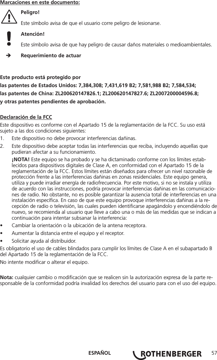 ESPAÑOL 57Marcaciones en este documento:Peligro!  Este símbolo avisa de que el usuario corre peligro de lesionarse. Atención!  Este símbolo avisa de que hay peligro de causar daños materiales o medioambientales.     Requerimiento de actuarEste producto está protegido porlas patentes de Estados Unidos: 7,384,308; 7,431,619 B2; 7,581,988 B2; 7,584,534;las patentes de China: ZL200620147826.1; ZL200620147827.6; ZL2007200004596.8;y otras patentes pendientes de aprobación.Declaración de la FCCEste dispositivo es conforme con el Apartado 15 de la reglamentación de la FCC. Su uso está sujeto a las dos condiciones siguientes:1.  Este dispositivo no debe provocar interferencias dañinas.2.  Este dispositivo debe aceptar todas las interferencias que reciba, incluyendo aquellas que pudieran afectar a su funcionamiento.¡NOTA! Este equipo se ha probado y se ha dictaminado conforme con los límites estab-lecidos para dispositivos digitales de Clase A, en conformidad con el Apartado 15 de la reglamentación de la FCC. Estos límites están diseñados para ofrecer un nivel razonable de protección frente a las interferencias dañinas en zonas residenciales. Este equipo genera, utiliza y puede irradiar energía de radiofrecuencia. Por este motivo, si no se instala y utiliza de acuerdo con las instrucciones, podría provocar interferencias dañinas en las comunicacio-nes de radio. No obstante, no es posible garantizar la ausencia total de interferencias en una instalación especíﬁca. En caso de que este equipo provoque interferencias dañinas a la re-cepción de radio o televisión, las cuales pueden identiﬁcarse apagándolo y encendiéndolo de nuevo, se recomienda al usuario que lleve a cabo una o más de las medidas que se indican a continuación para intentar subsanar la interferencia:• Cambiar la orientación o la ubicación de la antena receptora.• Aumentar la distancia entre el equipo y el receptor.• Solicitar ayuda al distribuidor.Es obligatorio el uso de cables blindados para cumplir los límites de Clase A en el subapartado B del Apartado 15 de la reglamentación de la FCC.No intente modiﬁcar o alterar el equipo.Nota: cualquier cambio o modiﬁcación que se realicen sin la autorización expresa de la parte re-sponsable de la conformidad podría invalidad los derechos del usuario para con el uso del equipo.