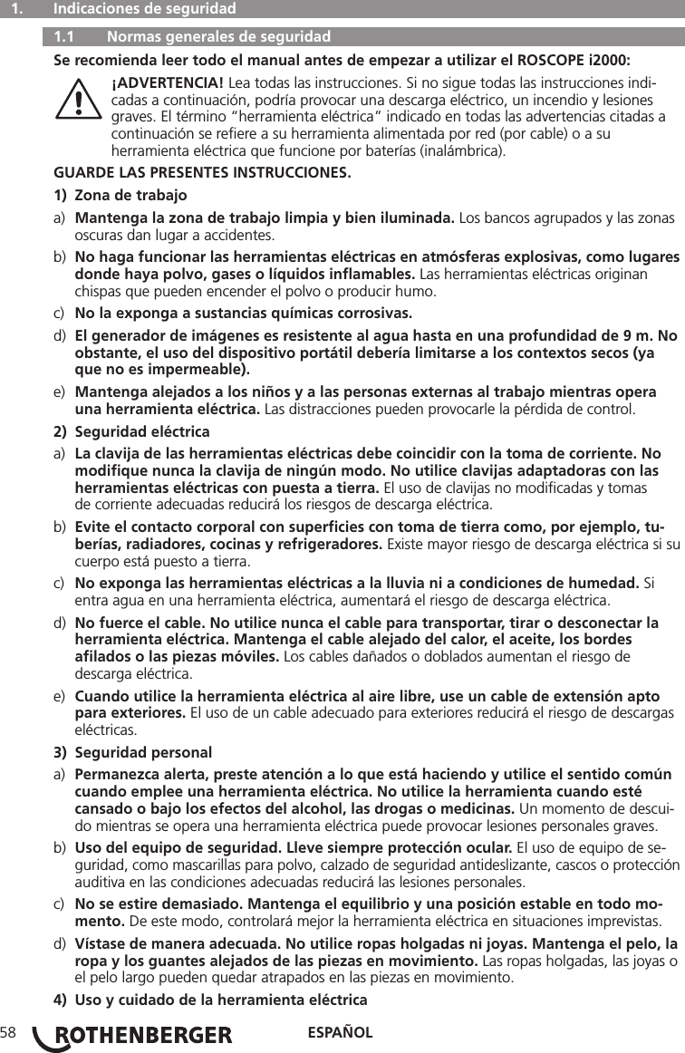 ESPAÑOL58  1.   Indicaciones de seguridad   1.1   Normas generales de seguridad Se recomienda leer todo el manual antes de empezar a utilizar el ROSCOPE i2000: ¡ADVERTENCIA! Lea todas las instrucciones. Si no sigue todas las instrucciones indi-     cadas a continuación, podría provocar una descarga eléctrico, un incendio y lesiones      graves. El término “herramienta eléctrica” indicado en todas las advertencias citadas a      continuación se reﬁere a su herramienta alimentada por red (por cable) o a su      herramienta eléctrica que funcione por baterías (inalámbrica).GUARDE LAS PRESENTES INSTRUCCIONES.1)  Zona de trabajoa)  Mantenga la zona de trabajo limpia y bien iluminada. Los bancos agrupados y las zonas     oscuras dan lugar a accidentes.b)  No haga funcionar las herramientas eléctricas en atmósferas explosivas, como lugares    donde haya polvo, gases o líquidos inﬂamables. Las herramientas eléctricas originan      chispas que pueden encender el polvo o producir humo.c)  No la exponga a sustancias químicas corrosivas.d)  El generador de imágenes es resistente al agua hasta en una profundidad de 9 m. No    obstante, el uso del dispositivo portátil debería limitarse a los contextos secos (ya      que no es impermeable).e)  Mantenga alejados a los niños y a las personas externas al trabajo mientras opera      una herramienta eléctrica. Las distracciones pueden provocarle la pérdida de control.2)  Seguridad eléctricaa)  La clavija de las herramientas eléctricas debe coincidir con la toma de corriente. No      modiﬁque nunca la clavija de ningún modo. No utilice clavijas adaptadoras con las      herramientas eléctricas con puesta a tierra. El uso de clavijas no modiﬁcadas y tomas      de corriente adecuadas reducirá los riesgos de descarga eléctrica.b)  Evite el contacto corporal con superﬁcies con toma de tierra como, por ejemplo, tu-     berías, radiadores, cocinas y refrigeradores. Existe mayor riesgo de descarga eléctrica si su    cuerpo está puesto a tierra.c)  No exponga las herramientas eléctricas a la lluvia ni a condiciones de humedad. Si      entra agua en una herramienta eléctrica, aumentará el riesgo de descarga eléctrica.d)  No fuerce el cable. No utilice nunca el cable para transportar, tirar o desconectar la      herramienta eléctrica. Mantenga el cable alejado del calor, el aceite, los bordes      aﬁlados o las piezas móviles. Los cables dañados o doblados aumentan el riesgo de      descarga eléctrica.e)  Cuando utilice la herramienta eléctrica al aire libre, use un cable de extensión apto      para exteriores. El uso de un cable adecuado para exteriores reducirá el riesgo de descargas    eléctricas.3)  Seguridad personala)  Permanezca alerta, preste atención a lo que está haciendo y utilice el sentido común     cuando emplee una herramienta eléctrica. No utilice la herramienta cuando esté      cansado o bajo los efectos del alcohol, las drogas o medicinas. Un momento de descui-    do mientras se opera una herramienta eléctrica puede provocar lesiones personales graves.b)  Uso del equipo de seguridad. Lleve siempre protección ocular. El uso de equipo de se-     guridad, como mascarillas para polvo, calzado de seguridad antideslizante, cascos o protección    auditiva en las condiciones adecuadas reducirá las lesiones personales.c)  No se estire demasiado. Mantenga el equilibrio y una posición estable en todo mo-    mento. De este modo, controlará mejor la herramienta eléctrica en situaciones imprevistas.d)  Vístase de manera adecuada. No utilice ropas holgadas ni joyas. Mantenga el pelo, la    ropa y los guantes alejados de las piezas en movimiento. Las ropas holgadas, las joyas o    el pelo largo pueden quedar atrapados en las piezas en movimiento.4)  Uso y cuidado de la herramienta eléctrica