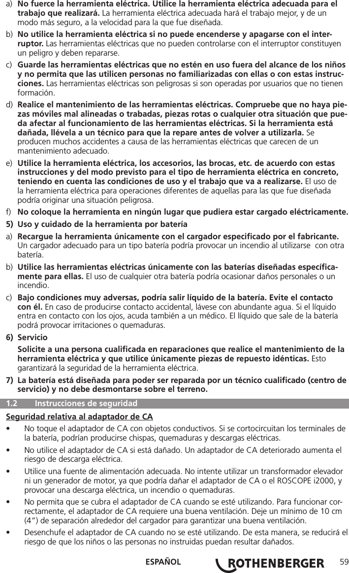 ESPAÑOL 59a)  No fuerce la herramienta eléctrica. Utilice la herramienta eléctrica adecuada para el      trabajo que realizará. La herramienta eléctrica adecuada hará el trabajo mejor, y de un      modo más seguro, a la velocidad para la que fue diseñada.b)  No utilice la herramienta eléctrica si no puede encenderse y apagarse con el inter-    ruptor. Las herramientas eléctricas que no pueden controlarse con el interruptor constituyen     un peligro y deben repararse.c)  Guarde las herramientas eléctricas que no estén en uso fuera del alcance de los niños    y no permita que las utilicen personas no familiarizadas con ellas o con estas instruc-   ciones. Las herramientas eléctricas son peligrosas si son operadas por usuarios que no tienen    formación.d)  Realice el mantenimiento de las herramientas eléctricas. Compruebe que no haya pie-   zas móviles mal alineadas o trabadas, piezas rotas o cualquier otra situación que pue-   da afectar al funcionamiento de las herramientas eléctricas. Si la herramienta está      dañada, llévela a un técnico para que la repare antes de volver a utilizarla. Se      producen muchos accidentes a causa de las herramientas eléctricas que carecen de un      mantenimiento adecuado.e)  Utilice la herramienta eléctrica, los accesorios, las brocas, etc. de acuerdo con estas      instrucciones y del modo previsto para el tipo de herramienta eléctrica en concreto,      teniendo en cuenta las condiciones de uso y el trabajo que va a realizarse. El uso de      la herramienta eléctrica para operaciones diferentes de aquellas para las que fue diseñada      podría originar una situación peligrosa.f)  No coloque la herramienta en ningún lugar que pudiera estar cargado eléctricamente.5)  Uso y cuidado de la herramienta por bateríaa)  Recargue la herramienta únicamente con el cargador especiﬁcado por el fabricante.      Un cargador adecuado para un tipo batería podría provocar un incendio al utilizarse  con otra   batería.b)  Utilice las herramientas eléctricas únicamente con las baterías diseñadas especíﬁca-     mente para ellas. El uso de cualquier otra batería podría ocasionar daños personales o un     incendio.c)  Bajo condiciones muy adversas, podría salir líquido de la batería. Evite el contacto      con él. En caso de producirse contacto accidental, lávese con abundante agua. Si el líquido      entra en contacto con los ojos, acuda también a un médico. El líquido que sale de la batería      podrá provocar irritaciones o quemaduras.6) Servicio Solicite a una persona cualiﬁcada en reparaciones que realice el mantenimiento de la    herramienta eléctrica y que utilice únicamente piezas de repuesto idénticas. Esto      garantizará la seguridad de la herramienta eléctrica.7)  La batería está diseñada para poder ser reparada por un técnico cualiﬁcado (centro de    servicio) y no debe desmontarse sobre el terreno.  1.2   Instrucciones de seguridadSeguridad relativa al adaptador de CA• No toque el adaptador de CA con objetos conductivos. Si se cortocircuitan los terminales de la batería, podrían producirse chispas, quemaduras y descargas eléctricas.• No utilice el adaptador de CA si está dañado. Un adaptador de CA deteriorado aumenta el riesgo de descarga eléctrica.• Utilice una fuente de alimentación adecuada. No intente utilizar un transformador elevador ni un generador de motor, ya que podría dañar el adaptador de CA o el ROSCOPE i2000, y provocar una descarga eléctrica, un incendio o quemaduras.• No permita que se cubra el adaptador de CA cuando se esté utilizando. Para funcionar cor-rectamente, el adaptador de CA requiere una buena ventilación. Deje un mínimo de 10 cm (4“) de separación alrededor del cargador para garantizar una buena ventilación.• Desenchufe el adaptador de CA cuando no se esté utilizando. De esta manera, se reducirá el riesgo de que los niños o las personas no instruidas puedan resultar dañados.