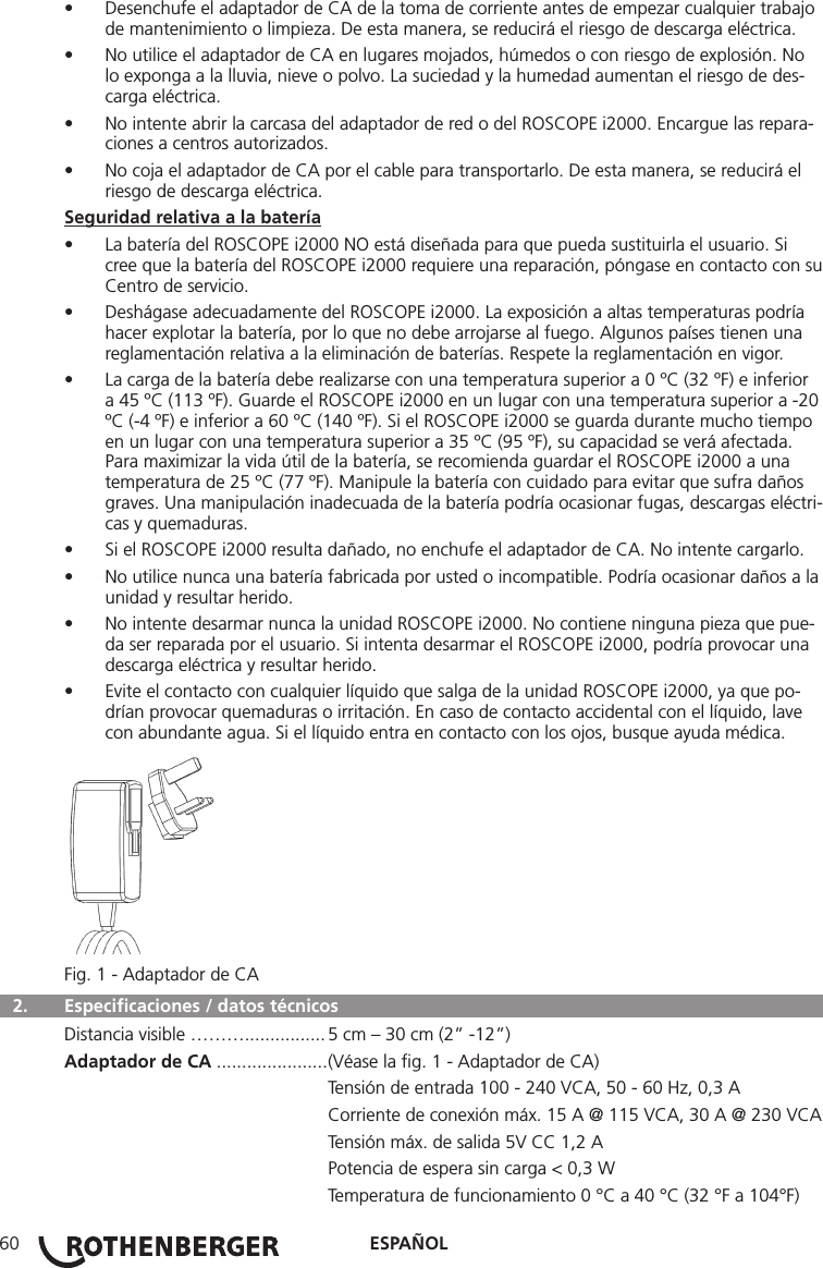ESPAÑOL60• Desenchufe el adaptador de CA de la toma de corriente antes de empezar cualquier trabajo de mantenimiento o limpieza. De esta manera, se reducirá el riesgo de descarga eléctrica.• No utilice el adaptador de CA en lugares mojados, húmedos o con riesgo de explosión. No lo exponga a la lluvia, nieve o polvo. La suciedad y la humedad aumentan el riesgo de des-carga eléctrica.• No intente abrir la carcasa del adaptador de red o del ROSCOPE i2000. Encargue las repara-ciones a centros autorizados.• No coja el adaptador de CA por el cable para transportarlo. De esta manera, se reducirá el riesgo de descarga eléctrica.Seguridad relativa a la batería• La batería del ROSCOPE i2000 NO está diseñada para que pueda sustituirla el usuario. Si cree que la batería del ROSCOPE i2000 requiere una reparación, póngase en contacto con su Centro de servicio.• Deshágase adecuadamente del ROSCOPE i2000. La exposición a altas temperaturas podría hacer explotar la batería, por lo que no debe arrojarse al fuego. Algunos países tienen una reglamentación relativa a la eliminación de baterías. Respete la reglamentación en vigor.• La carga de la batería debe realizarse con una temperatura superior a 0 ºC (32 ºF) e inferior a 45 ºC (113 ºF). Guarde el ROSCOPE i2000 en un lugar con una temperatura superior a -20 ºC (-4 ºF) e inferior a 60 ºC (140 ºF). Si el ROSCOPE i2000 se guarda durante mucho tiempo en un lugar con una temperatura superior a 35 ºC (95 ºF), su capacidad se verá afectada. Para maximizar la vida útil de la batería, se recomienda guardar el ROSCOPE i2000 a una temperatura de 25 ºC (77 ºF). Manipule la batería con cuidado para evitar que sufra daños graves. Una manipulación inadecuada de la batería podría ocasionar fugas, descargas eléctri-cas y quemaduras.• Si el ROSCOPE i2000 resulta dañado, no enchufe el adaptador de CA. No intente cargarlo.• No utilice nunca una batería fabricada por usted o incompatible. Podría ocasionar daños a la unidad y resultar herido.• No intente desarmar nunca la unidad ROSCOPE i2000. No contiene ninguna pieza que pue-da ser reparada por el usuario. Si intenta desarmar el ROSCOPE i2000, podría provocar una descarga eléctrica y resultar herido.• Evite el contacto con cualquier líquido que salga de la unidad ROSCOPE i2000, ya que po-drían provocar quemaduras o irritación. En caso de contacto accidental con el líquido, lave con abundante agua. Si el líquido entra en contacto con los ojos, busque ayuda médica.Fig. 1 - Adaptador de CA  2.  Especiﬁcaciones / datos técnicos Distancia visible ………................ 5 cm – 30 cm (2” -12”)Adaptador de CA ...................... (Véase la ﬁg. 1 - Adaptador de CA)   Tensión de entrada 100 - 240 VCA, 50 - 60 Hz, 0,3 A  Corriente de conexión máx. 15 A @ 115 VCA, 30 A @ 230 VCA  Tensión máx. de salida 5V CC 1,2 A  Potencia de espera sin carga &lt; 0,3 W  Temperatura de funcionamiento 0 °C a 40 °C (32 °F a 104°F)