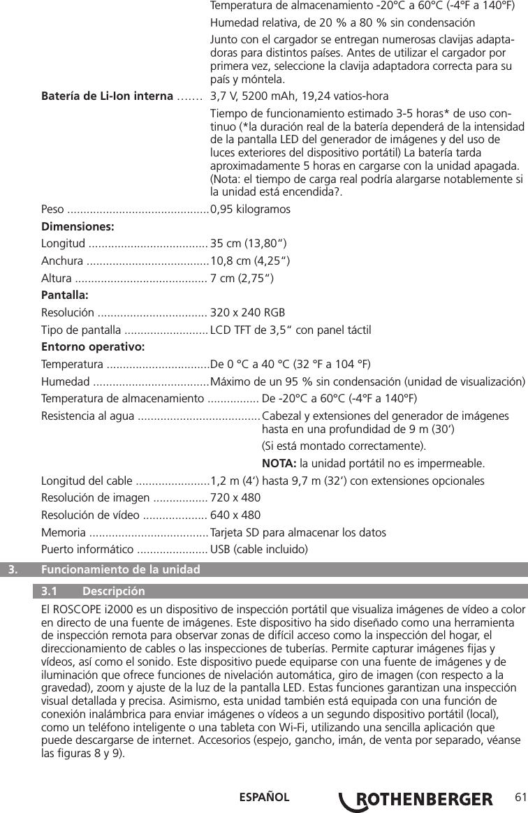 ESPAÑOL 61  Temperatura de almacenamiento -20°C a 60°C (-4°F a 140°F)  Humedad relativa, de 20 % a 80 % sin condensación  Junto con el cargador se entregan numerosas clavijas adapta-     doras para distintos países. Antes de utilizar el cargador por      primera vez, seleccione la clavija adaptadora correcta para su     país y móntela.Batería de Li-Ion interna ….…  3,7 V, 5200 mAh, 19,24 vatios-hora  Tiempo de funcionamiento estimado 3-5 horas* de uso con-     tinuo (*la duración real de la batería dependerá de la intensidad    de la pantalla LED del generador de imágenes y del uso de      luces exteriores del dispositivo portátil) La batería tarda    aproximadamente 5 horas en cargarse con la unidad apagada.     (Nota: el tiempo de carga real podría alargarse notablemente si    la unidad está encendida?.Peso ............................................ 0,95 kilogramos Dimensiones:Longitud ..................................... 35 cm (13,80“)Anchura ...................................... 10,8 cm (4,25“)Altura ......................................... 7 cm (2,75“)Pantalla:Resolución .................................. 320 x 240 RGB Tipo de pantalla .......................... LCD TFT de 3,5“ con panel táctil Entorno operativo:Temperatura ................................ De 0 °C a 40 °C (32 °F a 104 °F)Humedad .................................... Máximo de un 95 % sin condensación (unidad de visualización)Temperatura de almacenamiento ................ De -20°C a 60°C (-4°F a 140°F)Resistencia al agua ...................................... Cabezal y extensiones del generador de imágenes        hasta en una profundidad de 9 m (30‘)    (Si está montado correctamente).  NOTA: la unidad portátil no es impermeable.Longitud del cable ....................... 1,2 m (4‘) hasta 9,7 m (32’) con extensiones opcionalesResolución de imagen ................. 720 x 480 Resolución de vídeo .................... 640 x 480 Memoria ..................................... Tarjeta SD para almacenar los datosPuerto informático ...................... USB (cable incluido)  3.   Funcionamiento de la unidad   3.1   Descripción El ROSCOPE i2000 es un dispositivo de inspección portátil que visualiza imágenes de vídeo a color en directo de una fuente de imágenes. Este dispositivo ha sido diseñado como una herramienta de inspección remota para observar zonas de difícil acceso como la inspección del hogar, el direccionamiento de cables o las inspecciones de tuberías. Permite capturar imágenes ﬁjas y vídeos, así como el sonido. Este dispositivo puede equiparse con una fuente de imágenes y de iluminación que ofrece funciones de nivelación automática, giro de imagen (con respecto a la gravedad), zoom y ajuste de la luz de la pantalla LED. Estas funciones garantizan una inspección visual detallada y precisa. Asimismo, esta unidad también está equipada con una función de conexión inalámbrica para enviar imágenes o vídeos a un segundo dispositivo portátil (local), como un teléfono inteligente o una tableta con Wi-Fi, utilizando una sencilla aplicación que puede descargarse de internet. Accesorios (espejo, gancho, imán, de venta por separado, véanse las ﬁguras 8 y 9).
