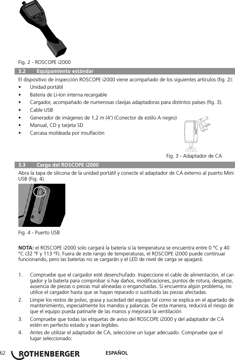 ESPAÑOL62Fig. 2 - ROSCOPE i2000  3.2   Equipamiento estándar El dispositivo de inspección ROSCOPE i2000 viene acompañado de los siguientes artículos (ﬁg. 2):• Unidad portátil• Batería de Li-Ion interna recargable• Cargador, acompañado de numerosas clavijas adaptadoras para distintos países (ﬁg. 3).• Cable USB• Generador de imágenes de 1,2 m (4‘) (Conector de estilo A negro)• Manual, CD y tarjeta SD• Carcasa moldeada por insuﬂación     Fig. 3 - Adaptador de CA  3.3   Carga del ROSCOPE i2000 Abra la tapa de silicona de la unidad portátil y conecte el adaptador de CA externo al puerto Mini USB (Fig. 4).Fig. 4 - Puerto USBNOTA: el ROSCOPE i2000 solo cargará la batería si la temperatura se encuentra entre 0 °C y 40 °C (32 °F y 113 °F). Fuera de este rango de temperaturas, el ROSCOPE i2000 puede continuar funcionando, pero las baterías no se cargarán y el LED de nivel de carga se apagará.1.  Compruebe que el cargador esté desenchufado. Inspeccione el cable de alimentación, el car-gador y la batería para comprobar si hay daños, modiﬁcaciones, puntos de rotura, desgaste, ausencia de piezas o piezas mal alineadas o enganchadas. Si encuentra algún problema, no utilice el cargador hasta que se hayan reparado o sustituido las piezas afectadas.2.  Limpie los restos de polvo, grasa y suciedad del equipo tal como se explica en el apartado de mantenimiento, especialmente los mandos y palancas. De esta manera, reducirá el riesgo de que el equipo pueda patinarle de las manos y mejorará la ventilación3.  Compruebe que todas las etiquetas de aviso del ROSCOPE i2000 y del adaptador de CA estén en perfecto estado y sean legibles.4.  Antes de utilizar el adaptador de CA, seleccione un lugar adecuado. Compruebe que el lugar seleccionado: