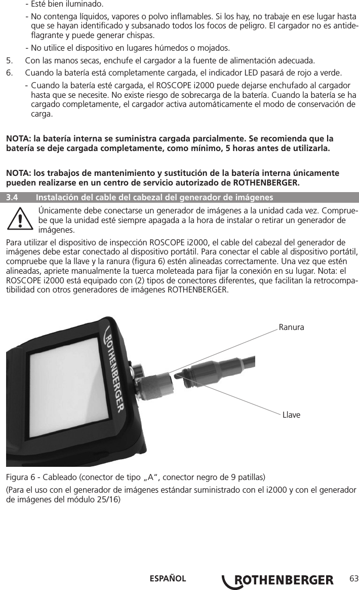 ESPAÑOL 63  - Esté bien iluminado.  - No contenga líquidos, vapores o polvo inﬂamables. Si los hay, no trabaje en ese lugar hasta      que se hayan identiﬁcado y subsanado todos los focos de peligro. El cargador no es antide-     ﬂagrante y puede generar chispas.  - No utilice el dispositivo en lugares húmedos o mojados.5.  Con las manos secas, enchufe el cargador a la fuente de alimentación adecuada.6.  Cuando la batería está completamente cargada, el indicador LED pasará de rojo a verde.  - Cuando la batería esté cargada, el ROSCOPE i2000 puede dejarse enchufado al cargador       hasta que se necesite. No existe riesgo de sobrecarga de la batería. Cuando la batería se ha      cargado completamente, el cargador activa automáticamente el modo de conservación de     carga.NOTA: la batería interna se suministra cargada parcialmente. Se recomienda que la batería se deje cargada completamente, como mínimo, 5 horas antes de utilizarla.NOTA: los trabajos de mantenimiento y sustitución de la batería interna únicamente pueden realizarse en un centro de servicio autorizado de ROTHENBERGER.  3.4  Instalación del cable del cabezal del generador de imágenes   Únicamente debe conectarse un generador de imágenes a la unidad cada vez. Comprue-   be que la unidad esté siempre apagada a la hora de instalar o retirar un generador de     imágenes.Para utilizar el dispositivo de inspección ROSCOPE i2000, el cable del cabezal del generador de imágenes debe estar conectado al dispositivo portátil. Para conectar el cable al dispositivo portátil, compruebe que la llave y la ranura (ﬁgura 6) estén alineadas correctamente. Una vez que estén alineadas, apriete manualmente la tuerca moleteada para ﬁjar la conexión en su lugar. Nota: el ROSCOPE i2000 está equipado con (2) tipos de conectores diferentes, que facilitan la retrocompa-tibilidad con otros generadores de imágenes ROTHENBERGER.                                                                                             Ranura                                                                                             LlaveFigura 6 - Cableado (conector de tipo „A“, conector negro de 9 patillas)(Para el uso con el generador de imágenes estándar suministrado con el i2000 y con el generador de imágenes del módulo 25/16)