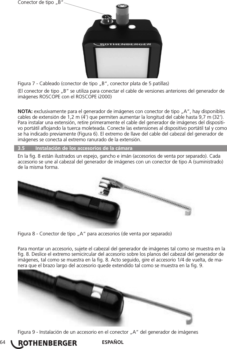 ESPAÑOL64Conector de tipo „B“Figura 7 - Cableado (conector de tipo „B“, conector plata de 5 patillas)(El conector de tipo „B“ se utiliza para conectar el cable de versiones anteriores del generador de imágenes ROSCOPE con el ROSCOPE i2000)NOTA: exclusivamente para el generador de imágenes con conector de tipo „A“, hay disponibles cables de extensión de 1,2 m (4‘) que permiten aumentar la longitud del cable hasta 9,7 m (32‘). Para instalar una extensión, retire primeramente el cable del generador de imágenes del dispositi-vo portátil aﬂojando la tuerca moleteada. Conecte las extensiones al dispositivo portátil tal y como se ha indicado previamente (Figura 6). El extremo de llave del cable del cabezal del generador de imágenes se conecta al extremo ranurado de la extensión.  3.5   Instalación de los accesorios de la cámara En la ﬁg. 8 están ilustrados un espejo, gancho e imán (accesorios de venta por separado). Cada accesorio se une al cabezal del generador de imágenes con un conector de tipo A (suministrado) de la misma forma.Figura 8 - Conector de tipo „A“ para accesorios (de venta por separado)Para montar un accesorio, sujete el cabezal del generador de imágenes tal como se muestra en la ﬁg. 8. Deslice el extremo semicircular del accesorio sobre los planos del cabezal del generador de imágenes, tal como se muestra en la ﬁg. 8. Acto seguido, gire el accesorio 1/4 de vuelta, de ma-nera que el brazo largo del accesorio quede extendido tal como se muestra en la ﬁg. 9.Figura 9 - Instalación de un accesorio en el conector „A“ del generador de imágenes