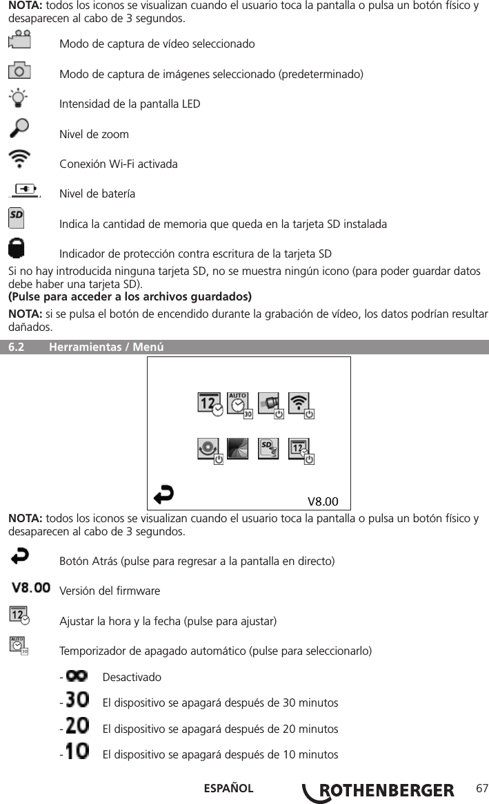 ESPAÑOL 67NOTA: todos los iconos se visualizan cuando el usuario toca la pantalla o pulsa un botón físico y desaparecen al cabo de 3 segundos.  Modo de captura de vídeo seleccionado  Modo de captura de imágenes seleccionado (predeterminado)  Intensidad de la pantalla LED  Nivel de zoom  Conexión Wi-Fi activada  Nivel de batería  Indica la cantidad de memoria que queda en la tarjeta SD instalada  Indicador de protección contra escritura de la tarjeta SDSi no hay introducida ninguna tarjeta SD, no se muestra ningún icono (para poder guardar datos debe haber una tarjeta SD).(Pulse para acceder a los archivos guardados)NOTA: si se pulsa el botón de encendido durante la grabación de vídeo, los datos podrían resultar dañados.  6.2   Herramientas / MenúNOTA: todos los iconos se visualizan cuando el usuario toca la pantalla o pulsa un botón físico y desaparecen al cabo de 3 segundos.  Botón Atrás (pulse para regresar a la pantalla en directo)  Versión del ﬁrmware  Ajustar la hora y la fecha (pulse para ajustar)  Temporizador de apagado automático (pulse para seleccionarlo) -  Desactivado -   El dispositivo se apagará después de 30 minutos -   El dispositivo se apagará después de 20 minutos -   El dispositivo se apagará después de 10 minutos
