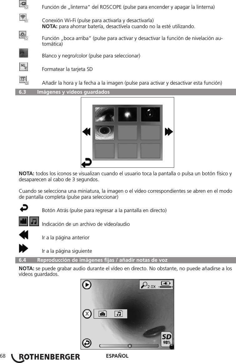 ESPAÑOL68  Función de „linterna“ del ROSCOPE (pulse para encender y apagar la linterna)  Conexión Wi-Fi (pulse para activarla y desactivarla) NOTA: para ahorrar batería, desactívela cuando no la esté utilizando.  Función „boca arriba“ (pulse para activar y desactivar la función de nivelación au-    tomática)  Blanco y negro/color (pulse para seleccionar)  Formatear la tarjeta SD  Añadir la hora y la fecha a la imagen (pulse para activar y desactivar esta función)  6.3   Imágenes y vídeos guardadosNOTA: todos los iconos se visualizan cuando el usuario toca la pantalla o pulsa un botón físico y desaparecen al cabo de 3 segundos.Cuando se selecciona una miniatura, la imagen o el vídeo correspondientes se abren en el modo de pantalla completa (pulse para seleccionar)  Botón Atrás (pulse para regresar a la pantalla en directo)    Indicación de un archivo de vídeo/audio  Ir a la página anterior  Ir a la página siguiente  6.4   Reproducción de imágenes ﬁjas / añadir notas de vozNOTA: se puede grabar audio durante el vídeo en directo. No obstante, no puede añadirse a los vídeos guardados.