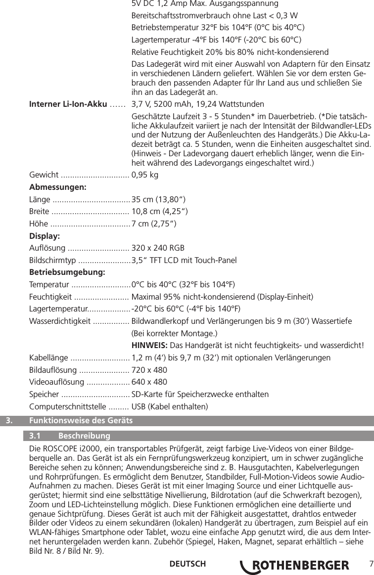 DEUTSCH 7  5V DC 1,2 Amp Max. Ausgangsspannung  Bereitschaftsstromverbrauch ohne Last &lt; 0,3 W  Betriebstemperatur 32°F bis 104°F (0°C bis 40°C)  Lagertemperatur -4°F bis 140°F (-20°C bis 60°C)  Relative Feuchtigkeit 20% bis 80% nicht-kondensierend  Das Ladegerät wird mit einer Auswahl von Adaptern für den Einsatz    in verschiedenen Ländern geliefert. Wählen Sie vor dem ersten Ge-     brauch den passenden Adapter für Ihr Land aus und schließen Sie      ihn an das Ladegerät an.Interner Li-Ion-Akku ……  3,7 V, 5200 mAh, 19,24 Wattstunden  Geschätzte Laufzeit 3 - 5 Stunden* im Dauerbetrieb. (*Die tatsäch-     liche Akkulaufzeit variiert je nach der Intensität der Bildwandler-LEDs    und der Nutzung der Außenleuchten des Handgeräts.) Die Akku-La-    dezeit beträgt ca. 5 Stunden, wenn die Einheiten ausgeschaltet sind.    (Hinweis - Der Ladevorgang dauert erheblich länger, wenn die Ein-     heit während des Ladevorgangs eingeschaltet wird.)Gewicht .............................. 0,95 kgAbmessungen:Länge .................................. 35 cm (13,80“)Breite .................................. 10,8 cm (4,25“)Höhe ................................... 7 cm (2,75“)Display:Auﬂösung ........................... 320 x 240 RGB Bildschirmtyp ....................... 3,5“ TFT LCD mit Touch-PanelBetriebsumgebung:Temperatur .......................... 0°C bis 40°C (32°F bis 104°F)Feuchtigkeit ........................ Maximal 95% nicht-kondensierend (Display-Einheit)Lagertemperatur................... -20°C bis 60°C (-4°F bis 140°F)Wasserdichtigkeit ................ Bildwandlerkopf und Verlängerungen bis 9 m (30‘) Wassertiefe  (Bei korrekter Montage.) HINWEIS: Das Handgerät ist nicht feuchtigkeits- und wasserdicht!Kabellänge .......................... 1,2 m (4‘) bis 9,7 m (32’) mit optionalen VerlängerungenBildauﬂösung ...................... 720 x 480 Videoauﬂösung ................... 640 x 480 Speicher .............................. SD-Karte für Speicherzwecke enthaltenComputerschnittstelle ......... USB (Kabel enthalten)  3.   Funktionsweise des Geräts   3.1   Beschreibung Die ROSCOPE i2000, ein transportables Prüfgerät, zeigt farbige Live-Videos von einer Bildge-berquelle an. Das Gerät ist als ein Fernprüfungswerkzeug konzipiert, um in schwer zugängliche Bereiche sehen zu können; Anwendungsbereiche sind z. B. Hausgutachten, Kabelverlegungen und Rohrprüfungen. Es ermöglicht dem Benutzer, Standbilder, Full-Motion-Videos sowie Audio-Aufnahmen zu machen. Dieses Gerät ist mit einer Imaging Source und einer Lichtquelle aus-gerüstet; hiermit sind eine selbsttätige Nivellierung, Bildrotation (auf die Schwerkraft bezogen), Zoom und LED-Lichteinstellung möglich. Diese Funktionen ermöglichen eine detaillierte und genaue Sichtprüfung. Dieses Gerät ist auch mit der Fähigkeit ausgestattet, drahtlos entweder Bilder oder Videos zu einem sekundären (lokalen) Handgerät zu übertragen, zum Beispiel auf ein WLAN-fähiges Smartphone oder Tablet, wozu eine einfache App genutzt wird, die aus dem Inter-net heruntergeladen werden kann. Zubehör (Spiegel, Haken, Magnet, separat erhältlich – siehe Bild Nr. 8 / Bild Nr. 9).