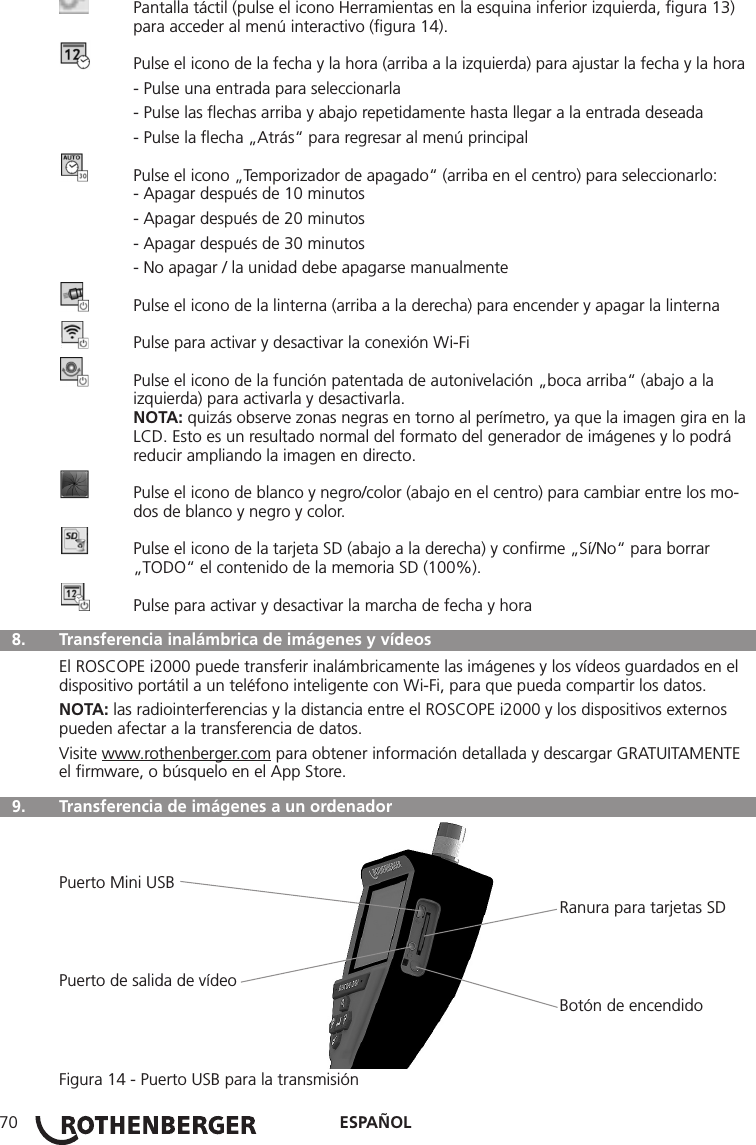 ESPAÑOL70  Pantalla táctil (pulse el icono Herramientas en la esquina inferior izquierda, ﬁgura 13)      para acceder al menú interactivo (ﬁgura 14).  Pulse el icono de la fecha y la hora (arriba a la izquierda) para ajustar la fecha y la hora  - Pulse una entrada para seleccionarla  - Pulse las ﬂechas arriba y abajo repetidamente hasta llegar a la entrada deseada  - Pulse la ﬂecha „Atrás“ para regresar al menú principal  Pulse el icono „Temporizador de apagado“ (arriba en el centro) para seleccionarlo:  - Apagar después de 10 minutos  - Apagar después de 20 minutos  - Apagar después de 30 minutos  - No apagar / la unidad debe apagarse manualmente  Pulse el icono de la linterna (arriba a la derecha) para encender y apagar la linterna  Pulse para activar y desactivar la conexión Wi-Fi  Pulse el icono de la función patentada de autonivelación „boca arriba“ (abajo a la      izquierda) para activarla y desactivarla. NOTA: quizás observe zonas negras en torno al perímetro, ya que la imagen gira en la    LCD. Esto es un resultado normal del formato del generador de imágenes y lo podrá      reducir ampliando la imagen en directo.  Pulse el icono de blanco y negro/color (abajo en el centro) para cambiar entre los mo-     dos de blanco y negro y color.  Pulse el icono de la tarjeta SD (abajo a la derecha) y conﬁrme „Sí/No“ para borrar      „TODO“ el contenido de la memoria SD (100%).  Pulse para activar y desactivar la marcha de fecha y hora  8.   Transferencia inalámbrica de imágenes y vídeosEl ROSCOPE i2000 puede transferir inalámbricamente las imágenes y los vídeos guardados en el dispositivo portátil a un teléfono inteligente con Wi-Fi, para que pueda compartir los datos.NOTA: las radiointerferencias y la distancia entre el ROSCOPE i2000 y los dispositivos externos pueden afectar a la transferencia de datos.Visite www.rothenberger.com para obtener información detallada y descargar GRATUITAMENTE el ﬁrmware, o búsquelo en el App Store.  9.   Transferencia de imágenes a un ordenadorPuerto Mini USB                                                                                                            Ranura para tarjetas SDPuerto de salida de vídeo                                                                                                            Botón de encendidoFigura 14 - Puerto USB para la transmisión