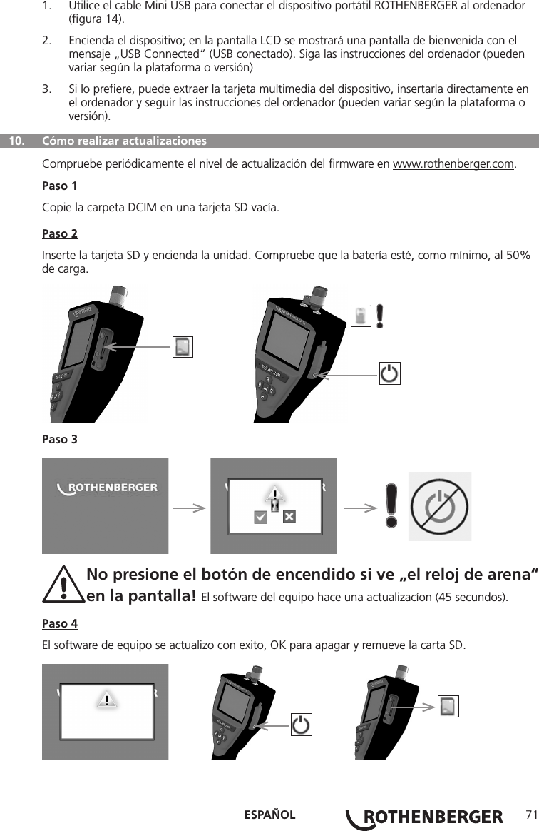 ESPAÑOL 711.  Utilice el cable Mini USB para conectar el dispositivo portátil ROTHENBERGER al ordenador (ﬁgura 14).2.  Encienda el dispositivo; en la pantalla LCD se mostrará una pantalla de bienvenida con el mensaje „USB Connected“ (USB conectado). Siga las instrucciones del ordenador (pueden variar según la plataforma o versión)3.  Si lo preﬁere, puede extraer la tarjeta multimedia del dispositivo, insertarla directamente en el ordenador y seguir las instrucciones del ordenador (pueden variar según la plataforma o versión).  10.  Cómo realizar actualizacionesCompruebe periódicamente el nivel de actualización del ﬁrmware en www.rothenberger.com.Paso 1Copie la carpeta DCIM en una tarjeta SD vacía.Paso 2Inserte la tarjeta SD y encienda la unidad. Compruebe que la batería esté, como mínimo, al 50% de carga.          Paso 3     No presione el botón de encendido si ve „el reloj de arena“  en la pantalla! El software del equipo hace una actualizacíon (45 secundos).Paso 4El software de equipo se actualizo con exito, OK para apagar y remueve la carta SD.       