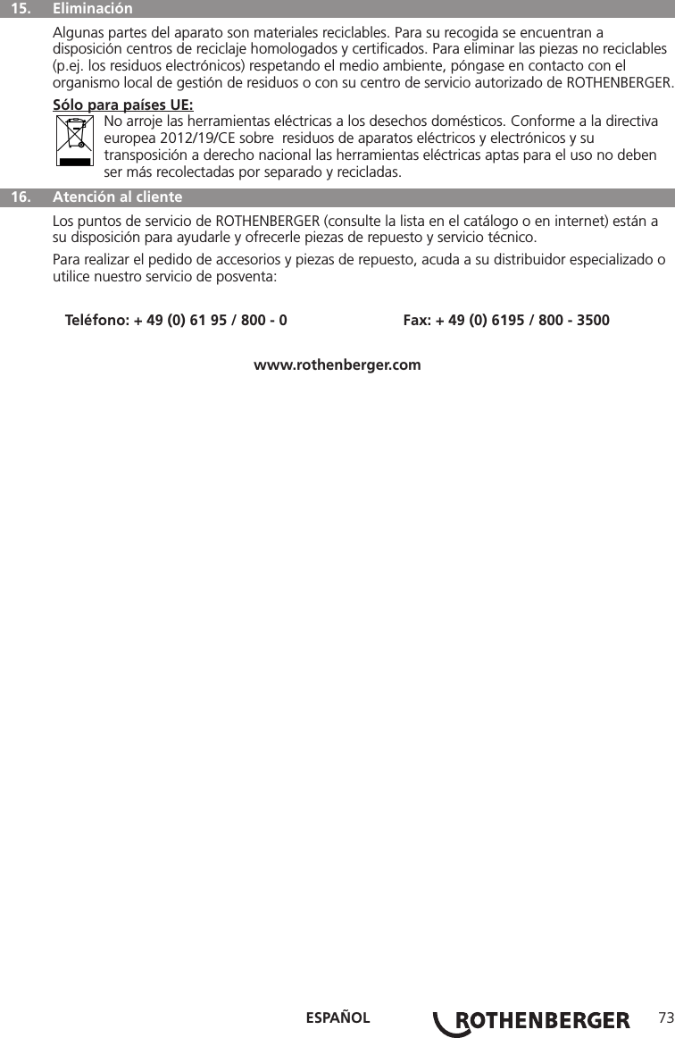 ESPAÑOL 73 15.  Eliminación Algunas partes del aparato son materiales reciclables. Para su recogida se encuentran a disposición centros de reciclaje homologados y certiﬁcados. Para eliminar las piezas no reciclables (p.ej. los residuos electrónicos) respetando el medio ambiente, póngase en contacto con el organismo local de gestión de residuos o con su centro de servicio autorizado de ROTHENBERGER.Sólo para países UE: No arroje las herramientas eléctricas a los desechos domésticos. Conforme a la directiva     europea 2012/19/CE sobre  residuos de aparatos eléctricos y electrónicos y su    transposición a derecho nacional las herramientas eléctricas aptas para el uso no deben   ser más recolectadas por separado y recicladas.  16.   Atención al clienteLos puntos de servicio de ROTHENBERGER (consulte la lista en el catálogo o en internet) están a su disposición para ayudarle y ofrecerle piezas de repuesto y servicio técnico.Para realizar el pedido de accesorios y piezas de repuesto, acuda a su distribuidor especializado o utilice nuestro servicio de posventa:Teléfono: + 49 (0) 61 95 / 800 - 0                            Fax: + 49 (0) 6195 / 800 - 3500www.rothenberger.com