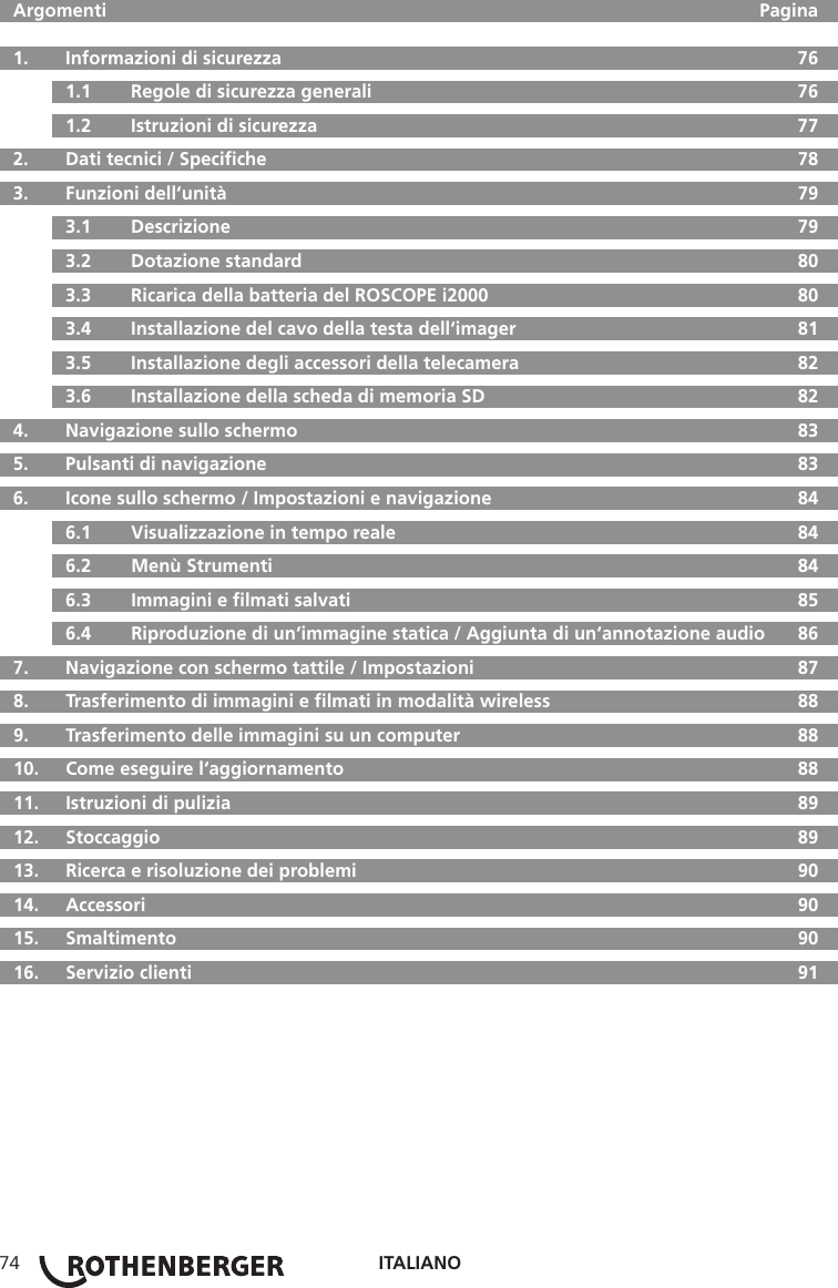ITALIANO74  Argomenti     Pagina  1.   Informazioni di sicurezza  76  1.1   Regole di sicurezza generali  76  1.2   Istruzioni di sicurezza  77  2.  Dati tecnici / Speciﬁche  78  3.   Funzioni dell‘unità  79  3.1   Descrizione  79  3.2   Dotazione standard  80  3.3   Ricarica della batteria del ROSCOPE i2000  80  3.4  Installazione del cavo della testa dell‘imager  81  3.5   Installazione degli accessori della telecamera  82  3.6   Installazione della scheda di memoria SD  82  4.  Navigazione sullo schermo  83  5.   Pulsanti di navigazione  83  6.   Icone sullo schermo / Impostazioni e navigazione  84  6.1   Visualizzazione in tempo reale  84  6.2   Menù Strumenti  84  6.3   Immagini e ﬁlmati salvati  85  6.4   Riproduzione di un‘immagine statica / Aggiunta di un‘annotazione audio  86  7.   Navigazione con schermo tattile / Impostazioni  87  8.   Trasferimento di immagini e ﬁlmati in modalità wireless  88  9.   Trasferimento delle immagini su un computer  88  10.  Come eseguire l‘aggiornamento  88  11.   Istruzioni di pulizia  89  12.   Stoccaggio  89  13.   Ricerca e risoluzione dei problemi  90 14.  Accessori  90 15.  Smaltimento  90  16.   Servizio clienti  91
