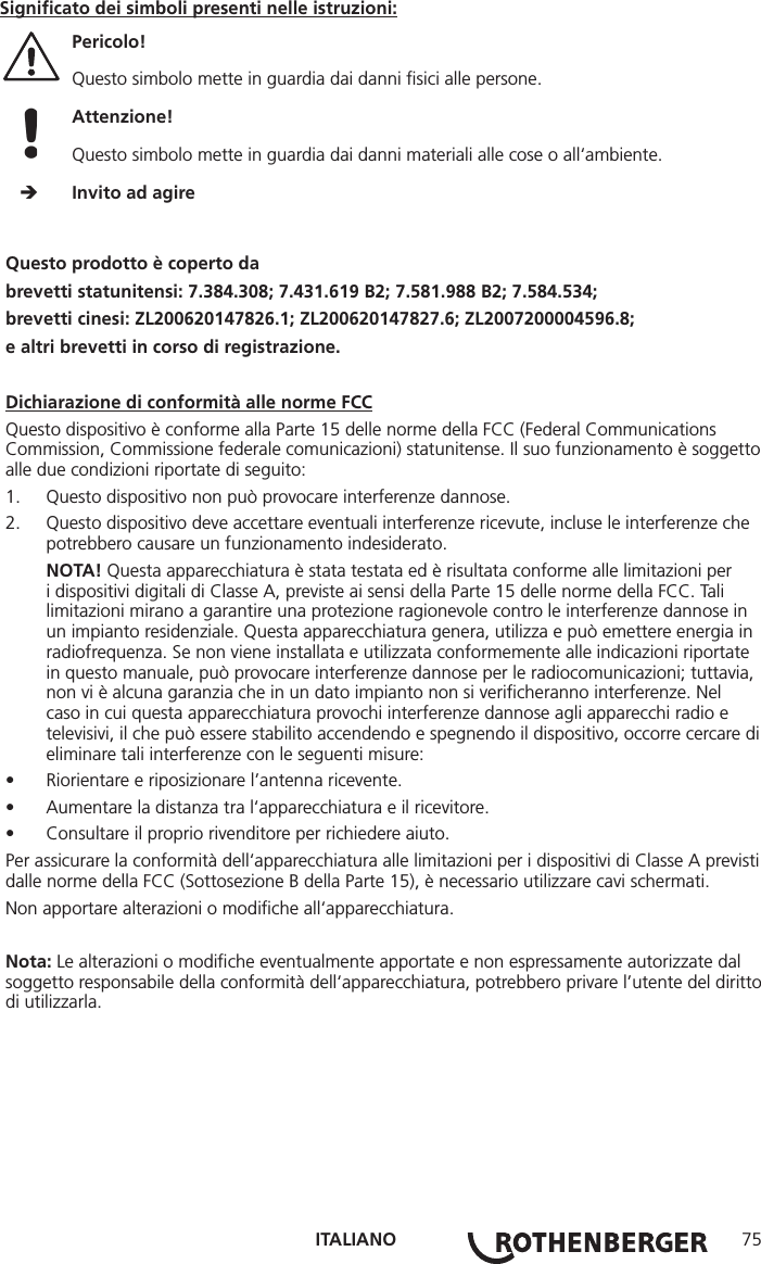 ITALIANO 75Questo prodotto è coperto dabrevetti statunitensi: 7.384.308; 7.431.619 B2; 7.581.988 B2; 7.584.534;brevetti cinesi: ZL200620147826.1; ZL200620147827.6; ZL2007200004596.8;e altri brevetti in corso di registrazione.Dichiarazione di conformità alle norme FCCQuesto dispositivo è conforme alla Parte 15 delle norme della FCC (Federal Communications Commission, Commissione federale comunicazioni) statunitense. Il suo funzionamento è soggetto alle due condizioni riportate di seguito:1.  Questo dispositivo non può provocare interferenze dannose.2.  Questo dispositivo deve accettare eventuali interferenze ricevute, incluse le interferenze che potrebbero causare un funzionamento indesiderato.NOTA! Questa apparecchiatura è stata testata ed è risultata conforme alle limitazioni per i dispositivi digitali di Classe A, previste ai sensi della Parte 15 delle norme della FCC. Tali limitazioni mirano a garantire una protezione ragionevole contro le interferenze dannose in un impianto residenziale. Questa apparecchiatura genera, utilizza e può emettere energia in radiofrequenza. Se non viene installata e utilizzata conformemente alle indicazioni riportate in questo manuale, può provocare interferenze dannose per le radiocomunicazioni; tuttavia, non vi è alcuna garanzia che in un dato impianto non si veriﬁcheranno interferenze. Nel caso in cui questa apparecchiatura provochi interferenze dannose agli apparecchi radio e televisivi, il che può essere stabilito accendendo e spegnendo il dispositivo, occorre cercare di eliminare tali interferenze con le seguenti misure:• Riorientare e riposizionare l’antenna ricevente.• Aumentare la distanza tra l‘apparecchiatura e il ricevitore.• Consultare il proprio rivenditore per richiedere aiuto.Per assicurare la conformità dell‘apparecchiatura alle limitazioni per i dispositivi di Classe A previsti dalle norme della FCC (Sottosezione B della Parte 15), è necessario utilizzare cavi schermati.Non apportare alterazioni o modiﬁche all‘apparecchiatura.Nota: Le alterazioni o modiﬁche eventualmente apportate e non espressamente autorizzate dal soggetto responsabile della conformità dell‘apparecchiatura, potrebbero privare l’utente del diritto di utilizzarla.Signiﬁcato dei simboli presenti nelle istruzioni:Pericolo!  Questo simbolo mette in guardia dai danni ﬁsici alle persone. Attenzione!  Questo simbolo mette in guardia dai danni materiali alle cose o all‘ambiente.     Invito ad agire