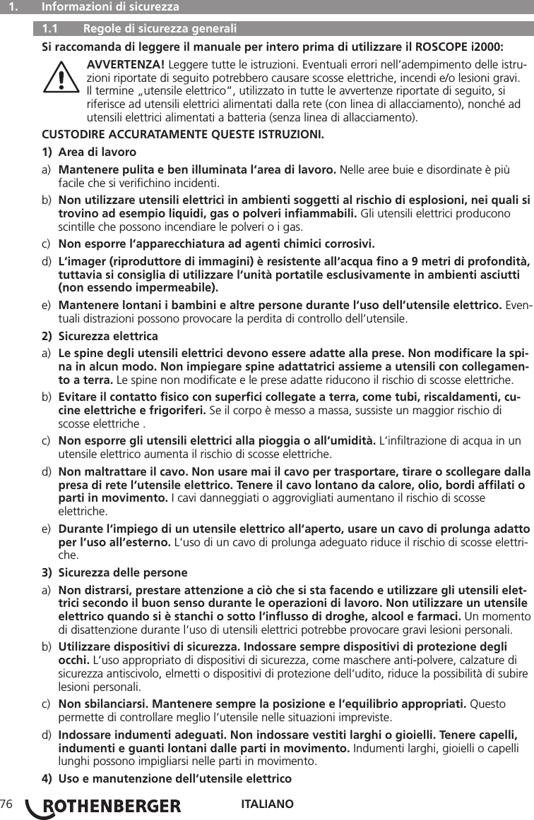 ITALIANO76  1.   Informazioni di sicurezza   1.1   Regole di sicurezza generali Si raccomanda di leggere il manuale per intero prima di utilizzare il ROSCOPE i2000: AVVERTENZA! Leggere tutte le istruzioni. Eventuali errori nell’adempimento delle istru-    zioni riportate di seguito potrebbero causare scosse elettriche, incendi e/o lesioni gravi.      Il termine „utensile elettrico“, utilizzato in tutte le avvertenze riportate di seguito, si      riferisce ad utensili elettrici alimentati dalla rete (con linea di allacciamento), nonché ad      utensili elettrici alimentati a batteria (senza linea di allacciamento).CUSTODIRE ACCURATAMENTE QUESTE ISTRUZIONI.1)  Area di lavoroa)  Mantenere pulita e ben illuminata l‘area di lavoro. Nelle aree buie e disordinate è più      facile che si veriﬁchino incidenti.b)  Non utilizzare utensili elettrici in ambienti soggetti al rischio di esplosioni, nei quali si    trovino ad esempio liquidi, gas o polveri inﬁammabili. Gli utensili elettrici producono      scintille che possono incendiare le polveri o i gas.c)  Non esporre l‘apparecchiatura ad agenti chimici corrosivi.d)  L‘imager (riproduttore di immagini) è resistente all‘acqua ﬁno a 9 metri di profondità,    tuttavia si consiglia di utilizzare l‘unità portatile esclusivamente in ambienti asciutti      (non essendo impermeabile).e)  Mantenere lontani i bambini e altre persone durante l‘uso dell’utensile elettrico. Even-   tuali distrazioni possono provocare la perdita di controllo dell‘utensile.2)  Sicurezza elettricaa)  Le spine degli utensili elettrici devono essere adatte alla prese. Non modiﬁcare la spi-    na in alcun modo. Non impiegare spine adattatrici assieme a utensili con collegamen-    to a terra. Le spine non modiﬁcate e le prese adatte riducono il rischio di scosse elettriche.b)  Evitare il contatto ﬁsico con superﬁci collegate a terra, come tubi, riscaldamenti, cu-     cine elettriche e frigoriferi. Se il corpo è messo a massa, sussiste un maggior rischio di      scosse elettriche .c)  Non esporre gli utensili elettrici alla pioggia o all‘umidità. L‘inﬁltrazione di acqua in un      utensile elettrico aumenta il rischio di scosse elettriche.d)  Non maltrattare il cavo. Non usare mai il cavo per trasportare, tirare o scollegare dalla    presa di rete l‘utensile elettrico. Tenere il cavo lontano da calore, olio, bordi afﬁlati o     parti in movimento. I cavi danneggiati o aggrovigliati aumentano il rischio di scosse     elettriche.e)  Durante l‘impiego di un utensile elettrico all‘aperto, usare un cavo di prolunga adatto    per l‘uso all‘esterno. L‘uso di un cavo di prolunga adeguato riduce il rischio di scosse elettri-   che.3)  Sicurezza delle personea)  Non distrarsi, prestare attenzione a ciò che si sta facendo e utilizzare gli utensili elet-    trici secondo il buon senso durante le operazioni di lavoro. Non utilizzare un utensile    elettrico quando si è stanchi o sotto l‘inﬂusso di droghe, alcool e farmaci. Un momento    di disattenzione durante l‘uso di utensili elettrici potrebbe provocare gravi lesioni personali.b)  Utilizzare dispositivi di sicurezza. Indossare sempre dispositivi di protezione degli     occhi. L‘uso appropriato di dispositivi di sicurezza, come maschere anti-polvere, calzature di      sicurezza antiscivolo, elmetti o dispositivi di protezione dell‘udito, riduce la possibilità di subire    lesioni personali.c)  Non sbilanciarsi. Mantenere sempre la posizione e l‘equilibrio appropriati. Questo      permette di controllare meglio l‘utensile nelle situazioni impreviste.d)  Indossare indumenti adeguati. Non indossare vestiti larghi o gioielli. Tenere capelli,      indumenti e guanti lontani dalle parti in movimento. Indumenti larghi, gioielli o capelli      lunghi possono impigliarsi nelle parti in movimento.4)  Uso e manutenzione dell‘utensile elettrico