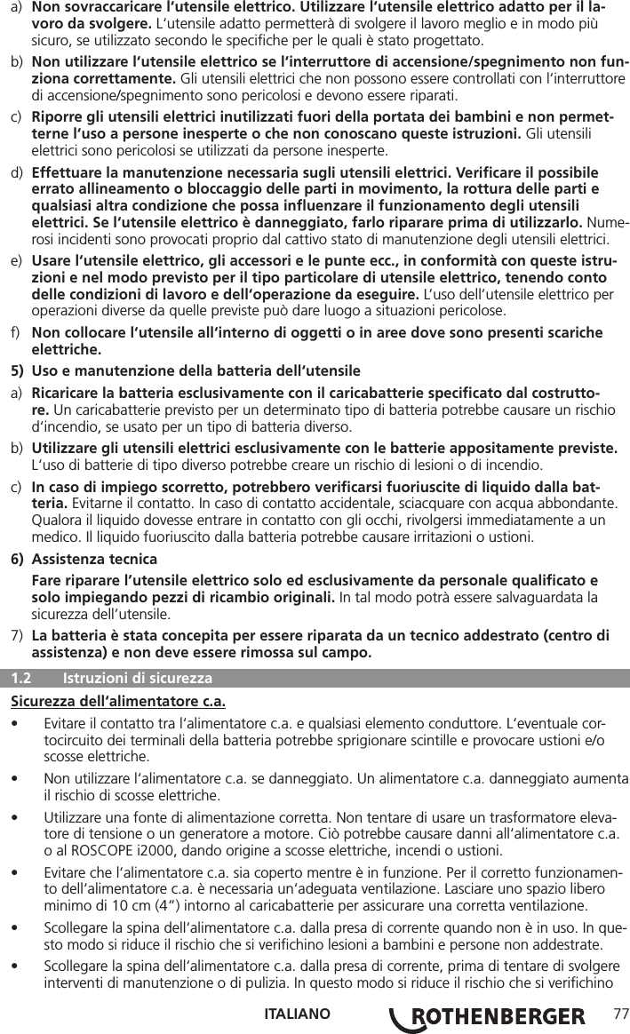 ITALIANO 77a)  Non sovraccaricare l‘utensile elettrico. Utilizzare l‘utensile elettrico adatto per il la-     voro da svolgere. L‘utensile adatto permetterà di svolgere il lavoro meglio e in modo più      sicuro, se utilizzato secondo le speciﬁche per le quali è stato progettato.b)  Non utilizzare l‘utensile elettrico se l‘interruttore di accensione/spegnimento non fun-   ziona correttamente. Gli utensili elettrici che non possono essere controllati con l‘interruttore    di accensione/spegnimento sono pericolosi e devono essere riparati.c)  Riporre gli utensili elettrici inutilizzati fuori della portata dei bambini e non permet-     terne l‘uso a persone inesperte o che non conoscano queste istruzioni. Gli utensili      elettrici sono pericolosi se utilizzati da persone inesperte.d)  Effettuare la manutenzione necessaria sugli utensili elettrici. Veriﬁcare il possibile      errato allineamento o bloccaggio delle parti in movimento, la rottura delle parti e      qualsiasi altra condizione che possa inﬂuenzare il funzionamento degli utensili      elettrici. Se l‘utensile elettrico è danneggiato, farlo riparare prima di utilizzarlo. Nume-   rosi incidenti sono provocati proprio dal cattivo stato di manutenzione degli utensili elettrici.e)  Usare l‘utensile elettrico, gli accessori e le punte ecc., in conformità con queste istru-     zioni e nel modo previsto per il tipo particolare di utensile elettrico, tenendo conto      delle condizioni di lavoro e dell‘operazione da eseguire. L’uso dell’utensile elettrico per      operazioni diverse da quelle previste può dare luogo a situazioni pericolose.f)  Non collocare l‘utensile all‘interno di oggetti o in aree dove sono presenti scariche     elettriche.5)  Uso e manutenzione della batteria dell‘utensilea)  Ricaricare la batteria esclusivamente con il caricabatterie speciﬁcato dal costrutto-    re. Un caricabatterie previsto per un determinato tipo di batteria potrebbe causare un rischio     d‘incendio, se usato per un tipo di batteria diverso.b)  Utilizzare gli utensili elettrici esclusivamente con le batterie appositamente previste.     L‘uso di batterie di tipo diverso potrebbe creare un rischio di lesioni o di incendio.c)  In caso di impiego scorretto, potrebbero veriﬁcarsi fuoriuscite di liquido dalla bat-    teria. Evitarne il contatto. In caso di contatto accidentale, sciacquare con acqua abbondante.     Qualora il liquido dovesse entrare in contatto con gli occhi, rivolgersi immediatamente a un      medico. Il liquido fuoriuscito dalla batteria potrebbe causare irritazioni o ustioni.6)  Assistenza tecnica Fare riparare l’utensile elettrico solo ed esclusivamente da personale qualiﬁcato e      solo impiegando pezzi di ricambio originali. In tal modo potrà essere salvaguardata la      sicurezza dell’utensile.7)  La batteria è stata concepita per essere riparata da un tecnico addestrato (centro di      assistenza) e non deve essere rimossa sul campo.  1.2   Istruzioni di sicurezzaSicurezza dell‘alimentatore c.a.• Evitare il contatto tra l‘alimentatore c.a. e qualsiasi elemento conduttore. L‘eventuale cor-tocircuito dei terminali della batteria potrebbe sprigionare scintille e provocare ustioni e/o scosse elettriche.• Non utilizzare l‘alimentatore c.a. se danneggiato. Un alimentatore c.a. danneggiato aumenta il rischio di scosse elettriche.• Utilizzare una fonte di alimentazione corretta. Non tentare di usare un trasformatore eleva-tore di tensione o un generatore a motore. Ciò potrebbe causare danni all‘alimentatore c.a. o al ROSCOPE i2000, dando origine a scosse elettriche, incendi o ustioni.• Evitare che l‘alimentatore c.a. sia coperto mentre è in funzione. Per il corretto funzionamen-to dell‘alimentatore c.a. è necessaria un‘adeguata ventilazione. Lasciare uno spazio libero minimo di 10 cm (4“) intorno al caricabatterie per assicurare una corretta ventilazione.• Scollegare la spina dell‘alimentatore c.a. dalla presa di corrente quando non è in uso. In que-sto modo si riduce il rischio che si veriﬁchino lesioni a bambini e persone non addestrate.• Scollegare la spina dell‘alimentatore c.a. dalla presa di corrente, prima di tentare di svolgere interventi di manutenzione o di pulizia. In questo modo si riduce il rischio che si veriﬁchino 
