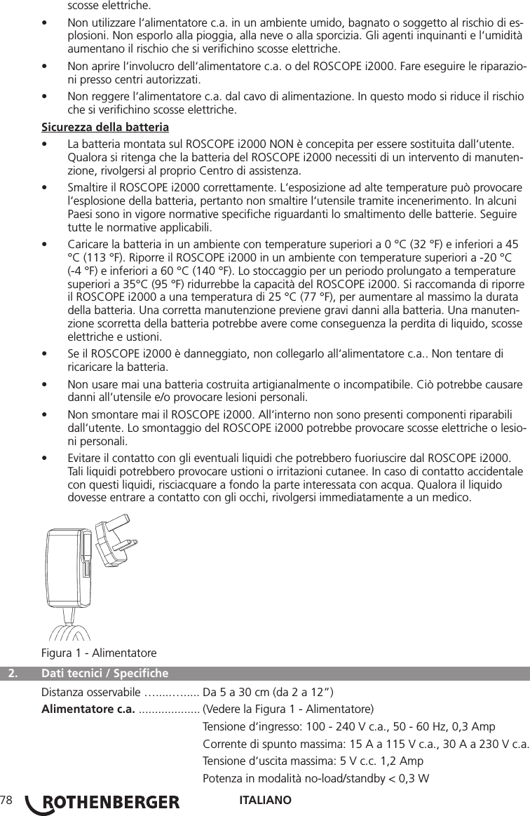 ITALIANO78scosse elettriche.• Non utilizzare l‘alimentatore c.a. in un ambiente umido, bagnato o soggetto al rischio di es-plosioni. Non esporlo alla pioggia, alla neve o alla sporcizia. Gli agenti inquinanti e l‘umidità aumentano il rischio che si veriﬁchino scosse elettriche.• Non aprire l‘involucro dell‘alimentatore c.a. o del ROSCOPE i2000. Fare eseguire le riparazio-ni presso centri autorizzati.• Non reggere l‘alimentatore c.a. dal cavo di alimentazione. In questo modo si riduce il rischio che si veriﬁchino scosse elettriche.Sicurezza della batteria• La batteria montata sul ROSCOPE i2000 NON è concepita per essere sostituita dall‘utente. Qualora si ritenga che la batteria del ROSCOPE i2000 necessiti di un intervento di manuten-zione, rivolgersi al proprio Centro di assistenza.• Smaltire il ROSCOPE i2000 correttamente. L‘esposizione ad alte temperature può provocare l‘esplosione della batteria, pertanto non smaltire l‘utensile tramite incenerimento. In alcuni Paesi sono in vigore normative speciﬁche riguardanti lo smaltimento delle batterie. Seguire tutte le normative applicabili.• Caricare la batteria in un ambiente con temperature superiori a 0 °C (32 °F) e inferiori a 45 °C (113 °F). Riporre il ROSCOPE i2000 in un ambiente con temperature superiori a -20 °C (-4 °F) e inferiori a 60 °C (140 °F). Lo stoccaggio per un periodo prolungato a temperature superiori a 35°C (95 °F) ridurrebbe la capacità del ROSCOPE i2000. Si raccomanda di riporre il ROSCOPE i2000 a una temperatura di 25 °C (77 °F), per aumentare al massimo la durata della batteria. Una corretta manutenzione previene gravi danni alla batteria. Una manuten-zione scorretta della batteria potrebbe avere come conseguenza la perdita di liquido, scosse elettriche e ustioni.• Se il ROSCOPE i2000 è danneggiato, non collegarlo all‘alimentatore c.a.. Non tentare di ricaricare la batteria.• Non usare mai una batteria costruita artigianalmente o incompatibile. Ciò potrebbe causare danni all‘utensile e/o provocare lesioni personali.• Non smontare mai il ROSCOPE i2000. All‘interno non sono presenti componenti riparabili dall‘utente. Lo smontaggio del ROSCOPE i2000 potrebbe provocare scosse elettriche o lesio-ni personali.• Evitare il contatto con gli eventuali liquidi che potrebbero fuoriuscire dal ROSCOPE i2000. Tali liquidi potrebbero provocare ustioni o irritazioni cutanee. In caso di contatto accidentale con questi liquidi, risciacquare a fondo la parte interessata con acqua. Qualora il liquido dovesse entrare a contatto con gli occhi, rivolgersi immediatamente a un medico.Figura 1 - Alimentatore  2.  Dati tecnici / Speciﬁche Distanza osservabile ….....…..... Da 5 a 30 cm (da 2 a 12”)Alimentatore c.a. ................... (Vedere la Figura 1 - Alimentatore)   Tensione d‘ingresso: 100 - 240 V c.a., 50 - 60 Hz, 0,3 Amp  Corrente di spunto massima: 15 A a 115 V c.a., 30 A a 230 V c.a.  Tensione d‘uscita massima: 5 V c.c. 1,2 Amp  Potenza in modalità no-load/standby &lt; 0,3 W