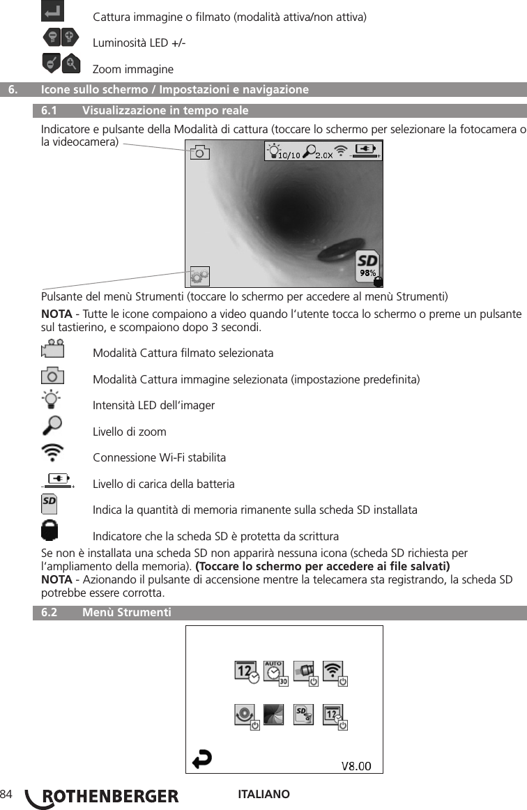 ITALIANO84  Cattura immagine o ﬁlmato (modalità attiva/non attiva)  Luminosità LED +/-  Zoom immagine  6.   Icone sullo schermo / Impostazioni e navigazione  6.1   Visualizzazione in tempo realeIndicatore e pulsante della Modalità di cattura (toccare lo schermo per selezionare la fotocamera o la videocamera)Pulsante del menù Strumenti (toccare lo schermo per accedere al menù Strumenti)NOTA - Tutte le icone compaiono a video quando l‘utente tocca lo schermo o preme un pulsante sul tastierino, e scompaiono dopo 3 secondi.  Modalità Cattura ﬁlmato selezionata  Modalità Cattura immagine selezionata (impostazione predeﬁnita)  Intensità LED dell‘imager  Livello di zoom  Connessione Wi-Fi stabilita  Livello di carica della batteria  Indica la quantità di memoria rimanente sulla scheda SD installata  Indicatore che la scheda SD è protetta da scritturaSe non è installata una scheda SD non apparirà nessuna icona (scheda SD richiesta per l‘ampliamento della memoria). (Toccare lo schermo per accedere ai ﬁle salvati)NOTA - Azionando il pulsante di accensione mentre la telecamera sta registrando, la scheda SD potrebbe essere corrotta.  6.2   Menù Strumenti