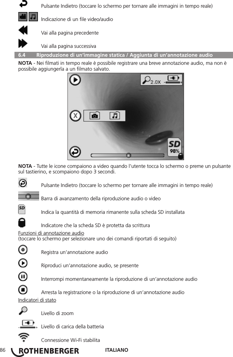ITALIANO86  Pulsante Indietro (toccare lo schermo per tornare alle immagini in tempo reale)    Indicazione di un ﬁle video/audio  Vai alla pagina precedente  Vai alla pagina successiva  6.4   Riproduzione di un‘immagine statica / Aggiunta di un‘annotazione audioNOTA - Nei ﬁlmati in tempo reale è possibile registrare una breve annotazione audio, ma non è possibile aggiungerla a un ﬁlmato salvato.NOTA - Tutte le icone compaiono a video quando l‘utente tocca lo schermo o preme un pulsante sul tastierino, e scompaiono dopo 3 secondi.  Pulsante Indietro (toccare lo schermo per tornare alle immagini in tempo reale)  Barra di avanzamento della riproduzione audio o video  Indica la quantità di memoria rimanente sulla scheda SD installata  Indicatore che la scheda SD è protetta da scritturaFunzioni di annotazione audio(toccare lo schermo per selezionare uno dei comandi riportati di seguito)  Registra un‘annotazione audio  Riproduci un‘annotazione audio, se presente  Interrompi momentaneamente la riproduzione di un‘annotazione audio  Arresta la registrazione o la riproduzione di un‘annotazione audioIndicatori di stato  Livello di zoom  Livello di carica della batteria  Connessione Wi-Fi stabilita