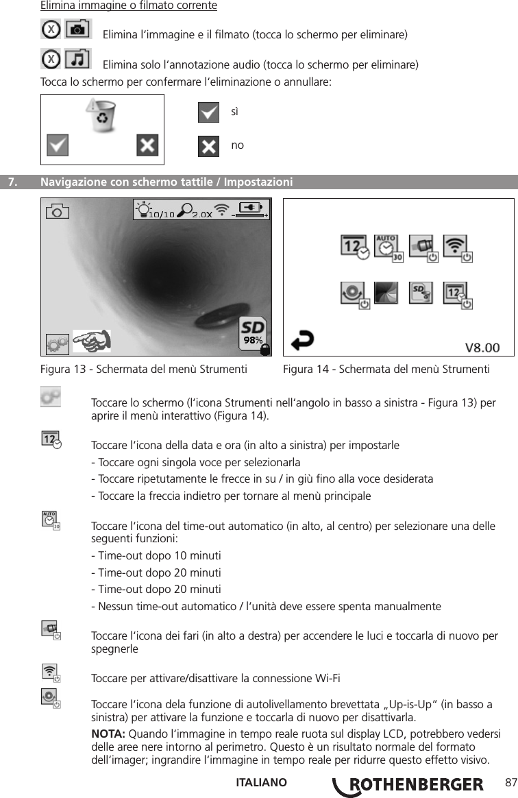 ITALIANO 87Elimina immagine o ﬁlmato corrente    Elimina l‘immagine e il ﬁlmato (tocca lo schermo per eliminare)    Elimina solo l‘annotazione audio (tocca lo schermo per eliminare)Tocca lo schermo per confermare l‘eliminazione o annullare:  sì  no  7.   Navigazione con schermo tattile / Impostazioni Figura 13 - Schermata del menù Strumenti  Figura 14 - Schermata del menù Strumenti  Toccare lo schermo (l‘icona Strumenti nell‘angolo in basso a sinistra - Figura 13) per      aprire il menù interattivo (Figura 14).  Toccare l‘icona della data e ora (in alto a sinistra) per impostarle  - Toccare ogni singola voce per selezionarla  - Toccare ripetutamente le frecce in su / in giù ﬁno alla voce desiderata  - Toccare la freccia indietro per tornare al menù principale  Toccare l‘icona del time-out automatico (in alto, al centro) per selezionare una delle      seguenti funzioni:  - Time-out dopo 10 minuti  - Time-out dopo 20 minuti  - Time-out dopo 20 minuti  - Nessun time-out automatico / l‘unità deve essere spenta manualmente  Toccare l‘icona dei fari (in alto a destra) per accendere le luci e toccarla di nuovo per     spegnerle  Toccare per attivare/disattivare la connessione Wi-Fi  Toccare l‘icona dela funzione di autolivellamento brevettata „Up-is-Up“ (in basso a      sinistra) per attivare la funzione e toccarla di nuovo per disattivarla. NOTA: Quando l‘immagine in tempo reale ruota sul display LCD, potrebbero vedersi      delle aree nere intorno al perimetro. Questo è un risultato normale del formato      dell‘imager; ingrandire l‘immagine in tempo reale per ridurre questo effetto visivo.