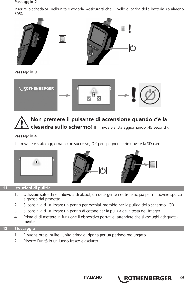 ITALIANO 89Passaggio 2Inserire la scheda SD nell‘unità e avviarla. Assicurarsi che il livello di carica della batteria sia almeno 50%.          Passaggio 3     Non premere il pulsante di accensione quando c’è la   clessidra sullo schermo! Il ﬁrmware si sta aggiornando (45 secondi).Passaggio 4Il ﬁrmware è stato aggiornato con successo, OK per spegnere e rimuovere la SD card.         11.   Istruzioni di pulizia1.  Utilizzare salviettine imbevute di alcool, un detergente neutro e acqua per rimuovere sporco e grasso dal prodotto.2.  Si consiglia di utilizzare un panno per occhiali morbido per la pulizia dello schermo LCD.3.  Si consiglia di utilizzare un panno di cotone per la pulizia della testa dell‘imager.4.  Prima di di mettere in funzione il dispositivo portatile, attendere che si asciughi adeguata-mente.  12.   Stoccaggio1.  È buona prassi pulire l‘unità prima di riporla per un periodo prolungato.2.  Riporre l‘unità in un luogo fresco e asciutto.