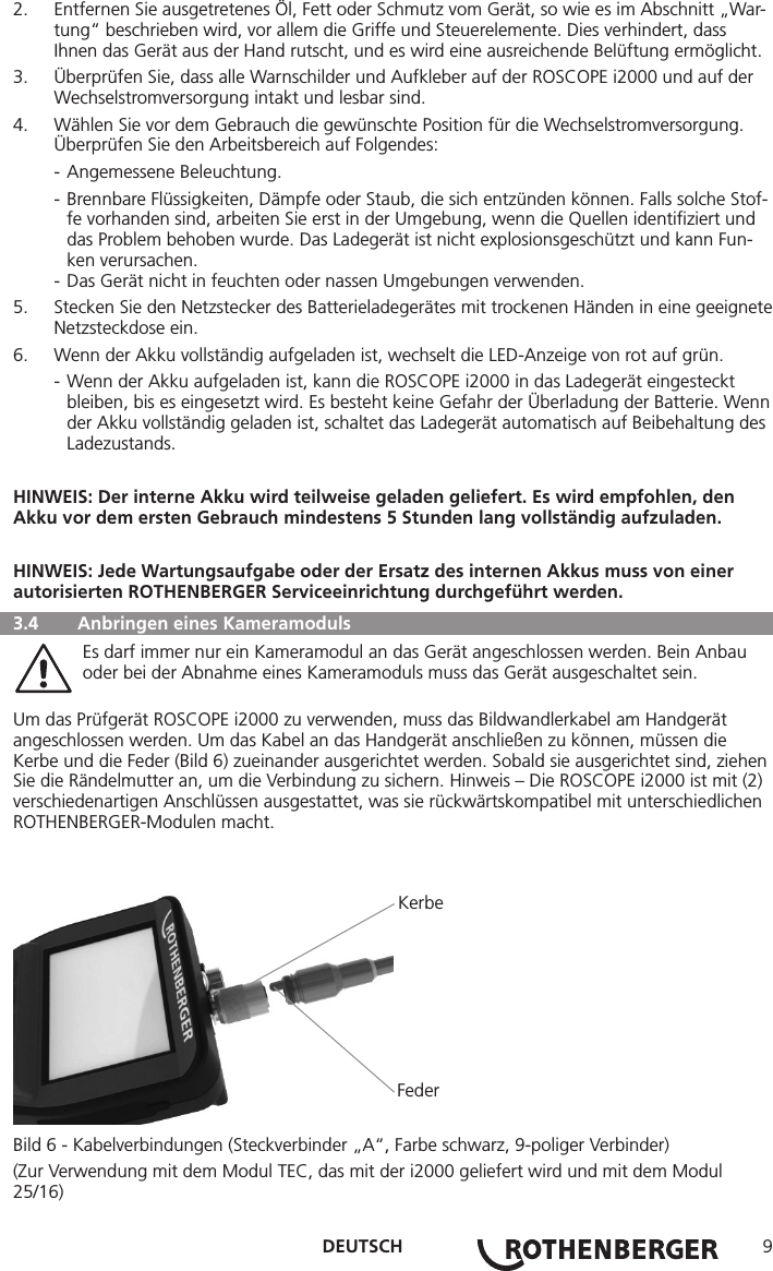 DEUTSCH 92.  Entfernen Sie ausgetretenes Öl, Fett oder Schmutz vom Gerät, so wie es im Abschnitt „War-tung“ beschrieben wird, vor allem die Griffe und Steuerelemente. Dies verhindert, dass Ihnen das Gerät aus der Hand rutscht, und es wird eine ausreichende Belüftung ermöglicht.3.  Überprüfen Sie, dass alle Warnschilder und Aufkleber auf der ROSCOPE i2000 und auf der Wechselstromversorgung intakt und lesbar sind.4.  Wählen Sie vor dem Gebrauch die gewünschte Position für die Wechselstromversorgung. Überprüfen Sie den Arbeitsbereich auf Folgendes:  - Angemessene Beleuchtung.  - Brennbare Flüssigkeiten, Dämpfe oder Staub, die sich entzünden können. Falls solche Stof-    fe vorhanden sind, arbeiten Sie erst in der Umgebung, wenn die Quellen identiﬁziert und     das Problem behoben wurde. Das Ladegerät ist nicht explosionsgeschützt und kann Fun-    ken verursachen.  - Das Gerät nicht in feuchten oder nassen Umgebungen verwenden.5.  Stecken Sie den Netzstecker des Batterieladegerätes mit trockenen Händen in eine geeignete Netzsteckdose ein.6.  Wenn der Akku vollständig aufgeladen ist, wechselt die LED-Anzeige von rot auf grün.  - Wenn der Akku aufgeladen ist, kann die ROSCOPE i2000 in das Ladegerät eingesteckt     bleiben, bis es eingesetzt wird. Es besteht keine Gefahr der Überladung der Batterie. Wenn    der Akku vollständig geladen ist, schaltet das Ladegerät automatisch auf Beibehaltung des   Ladezustands.HINWEIS: Der interne Akku wird teilweise geladen geliefert. Es wird empfohlen, den Akku vor dem ersten Gebrauch mindestens 5 Stunden lang vollständig aufzuladen.HINWEIS: Jede Wartungsaufgabe oder der Ersatz des internen Akkus muss von einer autorisierten ROTHENBERGER Serviceeinrichtung durchgeführt werden.  3.4  Anbringen eines Kameramoduls   Es darf immer nur ein Kameramodul an das Gerät angeschlossen werden. Bein Anbau      oder bei der Abnahme eines Kameramoduls muss das Gerät ausgeschaltet sein.Um das Prüfgerät ROSCOPE i2000 zu verwenden, muss das Bildwandlerkabel am Handgerät angeschlossen werden. Um das Kabel an das Handgerät anschließen zu können, müssen die Kerbe und die Feder (Bild 6) zueinander ausgerichtet werden. Sobald sie ausgerichtet sind, ziehen Sie die Rändelmutter an, um die Verbindung zu sichern. Hinweis – Die ROSCOPE i2000 ist mit (2) verschiedenartigen Anschlüssen ausgestattet, was sie rückwärtskompatibel mit unterschiedlichen ROTHENBERGER-Modulen macht.           Kerbe          FederBild 6 - Kabelverbindungen (Steckverbinder „A“, Farbe schwarz, 9-poliger Verbinder) (Zur Verwendung mit dem Modul TEC, das mit der i2000 geliefert wird und mit dem Modul 25/16)