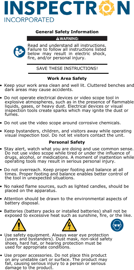 SAVE THESE INSTRUCTIONS!General Safety InformationRead and understand all instructions. Failure to follow all instructions listed below  may  result  in  electric  shock, fire, and/or personal injury.• Keep your work area clean and well lit. Cluttered benches and  dark areas may cause accidents.• Do not operate electrical devices or video scope tool in  explosive atmospheres, such as in the presence of flammable  liquids, gases, or heavy dust. Electrical devices or visual  inspection tools create sparks which may ignite the dust or  fumes.• Do not use the video scope around corrosive chemicals.• Keep bystanders, children, and visitors away while operating  visual inspection tool. Do not let visitors contact the unit.• Stay alert, watch what you are doing and use common sense.  Do not use video scope while tired or under the influence of  drugs, alcohol, or medications. A moment of inattention while  operating tools may result in serious personal injury.• Do not overreach. Keep proper footing and balance at all  times. Proper footing and balance enables better control of  the tool in unexpected situations.• No naked flame sources, such as lighted candles, should be  placed on the apparatus.• Attention should be drawn to the environmental aspects of  battery disposal.• Batteries (battery packs or installed batteries) shall not be  exposed to excessive heat such as sunshine, fire, or the like.• Use safety equipment. Always wear eye protection  (users and bystanders). Dust mask, non-skid safety  shoes, hard hat, or hearing protection must be  used for appropriate conditions.• Use proper accessories. Do not place this product  on any unstable cart or surface. The product may  fall, causing serious injury to a person or serious  damage to the product.Personal SafetyWork Area Safety