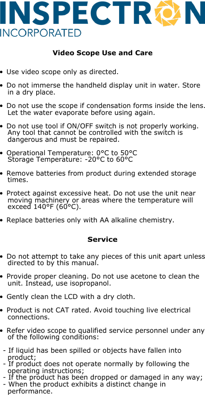 • Do not attempt to take any pieces of this unit apart unless  directed to by this manual.• Provide proper cleaning. Do not use acetone to clean the  unit. Instead, use isopropanol.• Gently clean the LCD with a dry cloth.• Product is not CAT rated. Avoid touching live electrical  connections.• Refer video scope to qualified service personnel under any  of the following conditions:- If liquid has been spilled or objects have fallen into  product;- If product does not operate normally by following the  operating instructions;- If the product has been dropped or damaged in any way;- When the product exhibits a distinct change in  performance.ServiceVideo Scope Use and Care• Use video scope only as directed.• Do not immerse the handheld display unit in water. Store  in a dry place.• Do not use the scope if condensation forms inside the lens.  Let the water evaporate before using again.• Do not use tool if ON/OFF switch is not properly working.  Any tool that cannot be controlled with the switch is  dangerous and must be repaired.• Operational Temperature: 0°C to 50°C  Storage Temperature: -20°C to 60°C• Remove batteries from product during extended storage  times.• Protect against excessive heat. Do not use the unit near  moving machinery or areas where the temperature will  exceed 140°F (60°C).• Replace batteries only with AA alkaline chemistry.