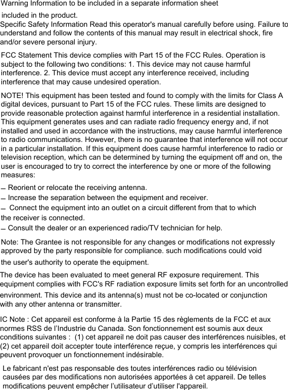 Warning Information to be included in a separate information sheetincluded in the product.Specific Safety Information Read this operator&apos;s manual carefully before using. Failure to understand and follow the contents of this manual may result in electrical shock, fire and/or severe personal injury. FCC Statement This device complies with Part 15 of the FCC Rules. Operation is subject to the following two conditions: 1. This device may not cause harmful interference. 2. This device must accept any interference received, including interference that may cause undesired operation. NOTE! This equipment has been tested and found to comply with the limits for Class A digital devices, pursuant to Part 15 of the FCC rules. These limits are designed to provide reasonable protection against harmful interference in a residential installation. This equipment generates uses and can radiate radio frequency energy and, if not installed and used in accordance with the instructions, may cause harmful interference to radio communications. However, there is no guarantee that interference will not occur in a particular installation. If this equipment does cause harmful interference to radio or television reception, which can be determined by turning the equipment off and on, the user is encouraged to try to correct the interference by one or more of the following measures: –Reorient or relocate the receiving antenna.–Increase the separation between the equipment and receiver.–Connect the equipment into an outlet on a circuit different from that to whichthe receiver is connected.–Consult the dealer or an experienced radio/TV technician for help.Note: The Grantee is not responsible for any changes or modifications not expressly approved by the party responsible for compliance. such modifications could void the user&apos;s authority to operate the equipment.The device has been evaluated to meet general RF exposure requirement. This equipment complies with FCC&apos;s RF radiation exposure limits set forth for an uncontrolledenvironment. This device and its antenna(s) must not be co-located or conjunction with any other antenna or transmitter.IC Note : Cet appareil est conforme à la Partie 15 des règlements de la FCC et aux normes RSS de l’Industrie du Canada. Son fonctionnement est soumis aux deux conditions suivantes :  (1) cet appareil ne doit pas causer des interférences nuisibles, et (2) cet appareil doit accepter toute interférence reçue, y compris les interférences qui peuvent provoquer un fonctionnement indésirable.  Le fabricant n&apos;est pas responsable des toutes interférences radio ou télévision causées par des modifications non autorisées apportées à cet appareil. De telles modifications peuvent empêcher l’utilisateur d’utiliser l&apos;appareil.