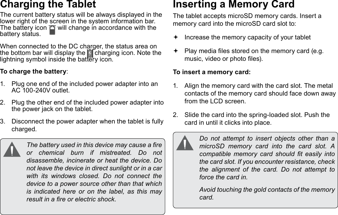 Page 10  Getting To Know The Internet TabletEnglishCharging the TabletThe current battery status will be always displayed in the lower right of the screen in the system information bar. The battery icon   will change in accordance with the battery status.When connected to the DC charger, the status area on the bottom bar will display the   charging icon. Note the lightning symbol inside the battery icon. To charge the battery:1.  Plug one end of the included power adapter into an AC 100-240V outlet.2.  Plug the other end of the included power adapter into the power jack on the tablet.3.  Disconnect the power adapter when the tablet is fully charged.  The battery used in this device may cause a re or  chemical  burn  if  mistreated.  Do  not disassemble, incinerate or heat the device. Do not leave the device in direct sunlight or in a car with  its  windows  closed.  Do  not  connect  the device to a power source other than that which is indicated here or on the label, as this may result in a re or electric shock.Inserting a Memory CardThe tablet accepts microSD memory cards. Insert a memory card into the microSD card slot to: Increase the memory capacity of your tablet Play media les stored on the memory card (e.g. music, video or photo les).To insert a memory card:1.  Align the memory card with the card slot. The metal contacts of the memory card should face down away from the LCD screen.2.  Slide the card into the spring-loaded slot. Push the card in until it clicks into place.  Do  not  attempt  to  insert  objects  other  than  a microSD  memory  card  into  the  card  slot.  A compatible  memory  card  should  t  easily  into the card slot. If you encounter resistance, check the  alignment  of  the  card.  Do  not  attempt  to force the card in.  Avoid touching the gold contacts of the memory card.