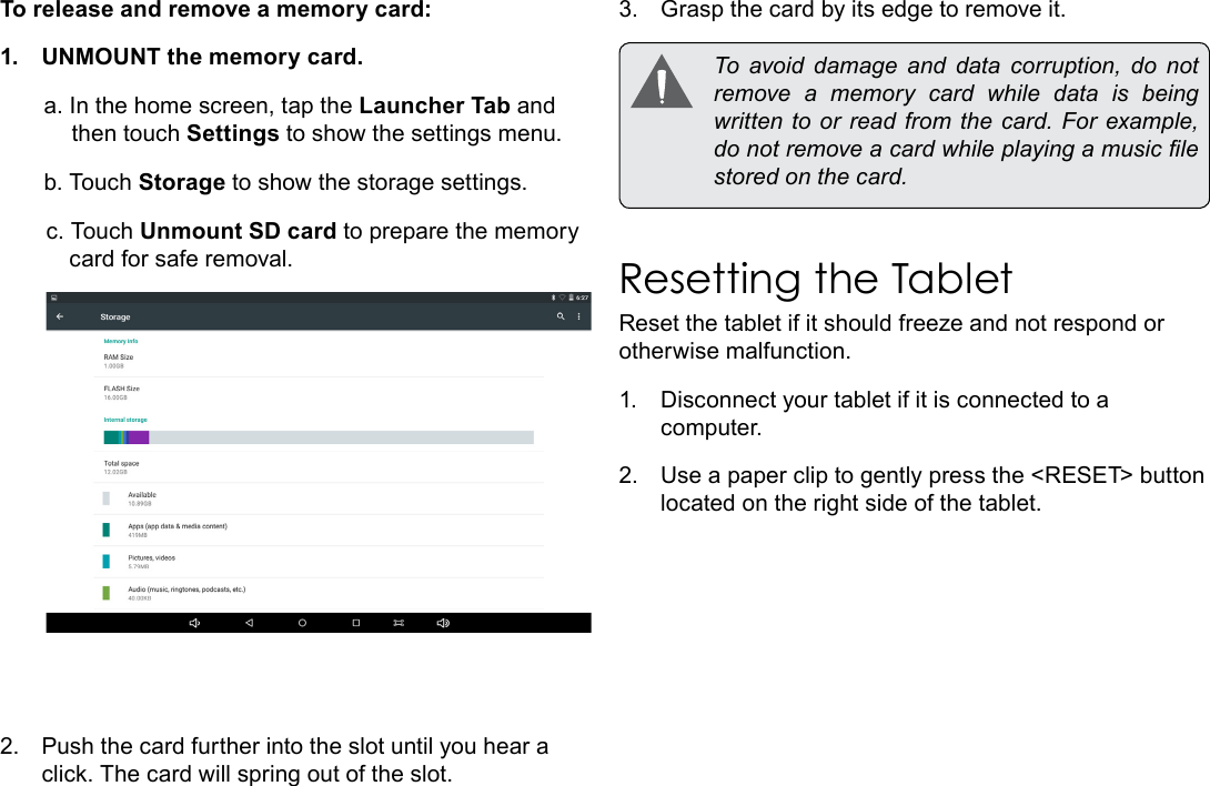 Page 11  Getting To Know The Internet TabletEnglishTo release and remove a memory card:1.  UNMOUNT the memory card.a. In the home screen, tap the Launcher Tab and then touch Settings to show the settings menu.b. Touch Storage to show the storage settings.c. Touch Unmount SD card to prepare the memory card for safe removal. 2.  Push the card further into the slot until you hear a click. The card will spring out of the slot.3.  Grasp the card by its edge to remove it.  To  avoid  damage  and  data  corruption,  do  not remove a memory card while data is being written  to or read from  the  card. For example, do not remove a card while playing a music le stored on the card.Resetting the TabletReset the tablet if it should freeze and not respond or otherwise malfunction.1.  Disconnect your tablet if it is connected to a computer. 2.  Use a paper clip to gently press the <RESET> button located on the right side of the tablet.