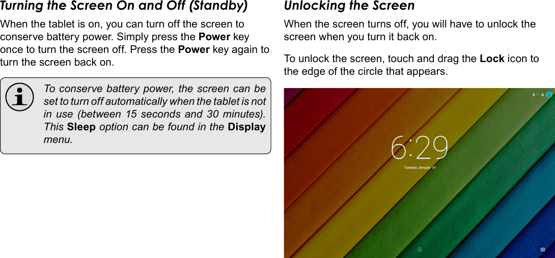 Page 13  Getting StartedEnglishTurning the Screen On and Off (Standby) When the tablet is on, you can turn off the screen to conserve battery power. Simply press the Power key once to turn the screen off. Press the Power key again to turn the screen back on.  To conserve battery power, the screen can be set to turn off automatically when the tablet is not in  use  (between  15 seconds  and 30 minutes). This Sleep option can be found in the Display menu.Unlocking the ScreenWhen the screen turns off, you will have to unlock the screen when you turn it back on. To unlock the screen, touch and drag the Lock icon to the edge of the circle that appears.