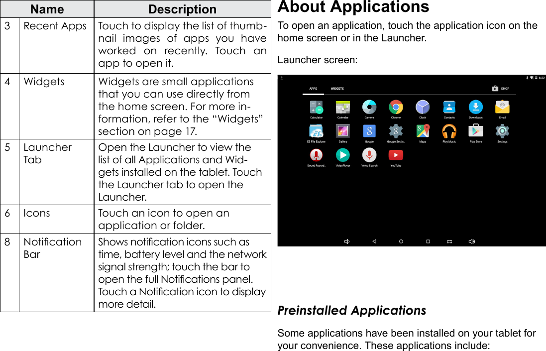 Page 15  Getting StartedEnglishName Description3Recent Apps Touch to display the list of thumb-nail images of apps you have worked on recently. Touch an app to open it.4Widgets Widgets are small applications that you can use directly from the home screen. For more in-formation, refer to the &ldquo;Widgets&rdquo; section on page 17.5Launcher TabOpen the Launcher to view the list of all Applications and Wid-gets installed on the tablet. Touch the Launcher tab to open the Launcher.6Icons Touch an icon to open an application or folder.8Notication BarShows notication icons such as time, battery level and the network signal strength; touch the bar to open the full Notications panel. Touch a Notication icon to display more detail. About ApplicationsTo open an application, touch the application icon on the home screen or in the Launcher.Launcher screen:Preinstalled ApplicationsSome applications have been installed on your tablet for your convenience. These applications include: