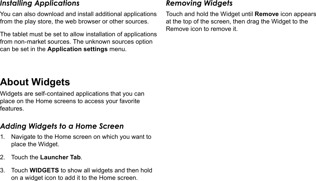 Page 17  Getting StartedEnglishInstalling ApplicationsYou can also download and install additional applications from the play store, the web browser or other sources.The tablet must be set to allow installation of applications from non-market sources. The unknown sources option can be set in the Application settings menu.About WidgetsWidgets are self-contained applications that you can place on the Home screens to access your favorite features.Adding Widgets to a Home Screen1.  Navigate to the Home screen on which you want to place the Widget.2.  Touch the Launcher Tab.3.  Touch WIDGETS to show all widgets and then hold on a widget icon to add it to the Home screen.Removing WidgetsTouch and hold the Widget until Remove icon appears at the top of the screen, then drag the Widget to the Remove icon to remove it.