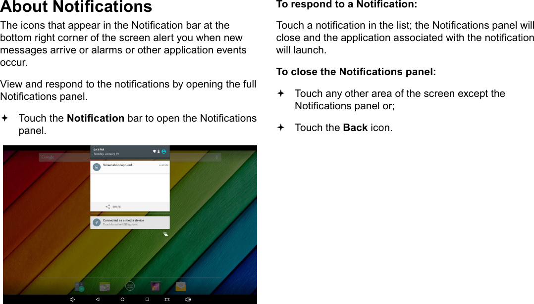 Page 18  Getting StartedEnglishAbout NoticationsThe icons that appear in the Notication bar at the bottom right corner of the screen alert you when new messages arrive or alarms or other application events occur.View and respond to the notications by opening the full Notications panel. Touch the Notication bar to open the Notications panel.To respond to a Notication:Touch a notication in the list; the Notications panel will close and the application associated with the notication will launch.To close the Notications panel: Touch any other area of the screen except the Notications panel or; Touch the Back icon.