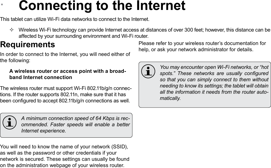 Page 19  Connecting To The InternetEnglish &Acirc;Connecting to the InternetThis tablet can utilize Wi-Fi data networks to connect to the Internet.  Wireless Wi-Fi technology can provide Internet access at distances of over 300 feet; however, this distance can be affected by your surrounding environment and Wi-Fi router.RequirementsIn order to connect to the Internet, you will need either of the following:A wireless router or access point with a broad-band Internet connectionThe wireless router must support Wi-Fi 802.11b/g/n connec-tions. If the router supports 802.11n, make sure that it has been congured to accept 802.11b/g/n connections as well.  A minimum connection speed of 64 Kbps is rec-ommended.  Faster  speeds  will  enable  a  better Internet experience.You will need to know the name of your network (SSID), as well as the password or other credentials if your network is secured. These settings can usually be found on the administration webpage of your wireless router.Please refer to your wireless router&rsquo;s documentation for help, or ask your network administrator for details.  You may encounter open Wi-Fi networks, or &ldquo;hot spots.&rdquo;  These  networks  are  usually  congured so that you can simply connect to them without needing to know its settings; the tablet will obtain all the information it needs from the router auto-matically.