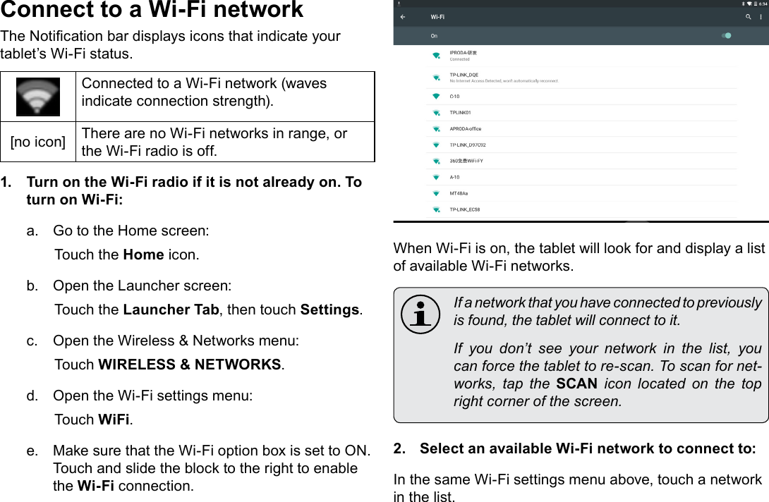 Page 20  Connecting To The InternetEnglishConnect to a Wi-Fi networkThe Notication bar displays icons that indicate your tablet&rsquo;s Wi-Fi status.Connected to a Wi-Fi network (waves indicate connection strength).[no icon] There are no Wi-Fi networks in range, or the Wi-Fi radio is off.1.  Turn on the Wi-Fi radio if it is not already on. To turn on Wi-Fi:a.  Go to the Home screen: Touch the Home icon.b.  Open the Launcher screen:  Touch the Launcher Tab, then touch Settings.c.  Open the Wireless &amp; Networks menu:  Touch WIRELESS &amp; NETWORKS.d.  Open the Wi-Fi settings menu:  Touch WiFi.e.  Make sure that the Wi-Fi option box is set to ON.  Touch and slide the block to the right to enable the Wi-Fi connection.When Wi-Fi is on, the tablet will look for and display a list of available Wi-Fi networks.  If a network that you have connected to previously is found, the tablet will connect to it.  If you don&rsquo;t see your network in the list, you can force the tablet to re-scan. To scan for net-works,  tap  the  SCAN  icon  located  on  the  top right corner of the screen.2.  Select an available Wi-Fi network to connect to:In the same Wi-Fi settings menu above, touch a network in the list.