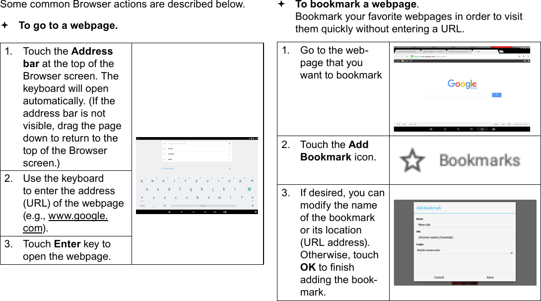 Page 23  Browsing The WebEnglishSome common Browser actions are described below.  To go to a webpage.1.  Touch the Address bar at the top of the Browser screen. The  keyboard will open automatically. (If the address bar is not visible, drag the page down to return to the top of the Browser screen.)2.  Use the keyboard to enter the address (URL) of the webpage (e.g., www.google.com).3.  Touch Enter key to open the webpage. To bookmark a webpage.  Bookmark your favorite webpages in order to visit them quickly without entering a URL.1.  Go to the web-page that you want to bookmark2.  Touch the Add Bookmark icon.3.  If desired, you can modify the name of the bookmark or its location (URL address). Otherwise, touch OK to nish adding the book-mark.