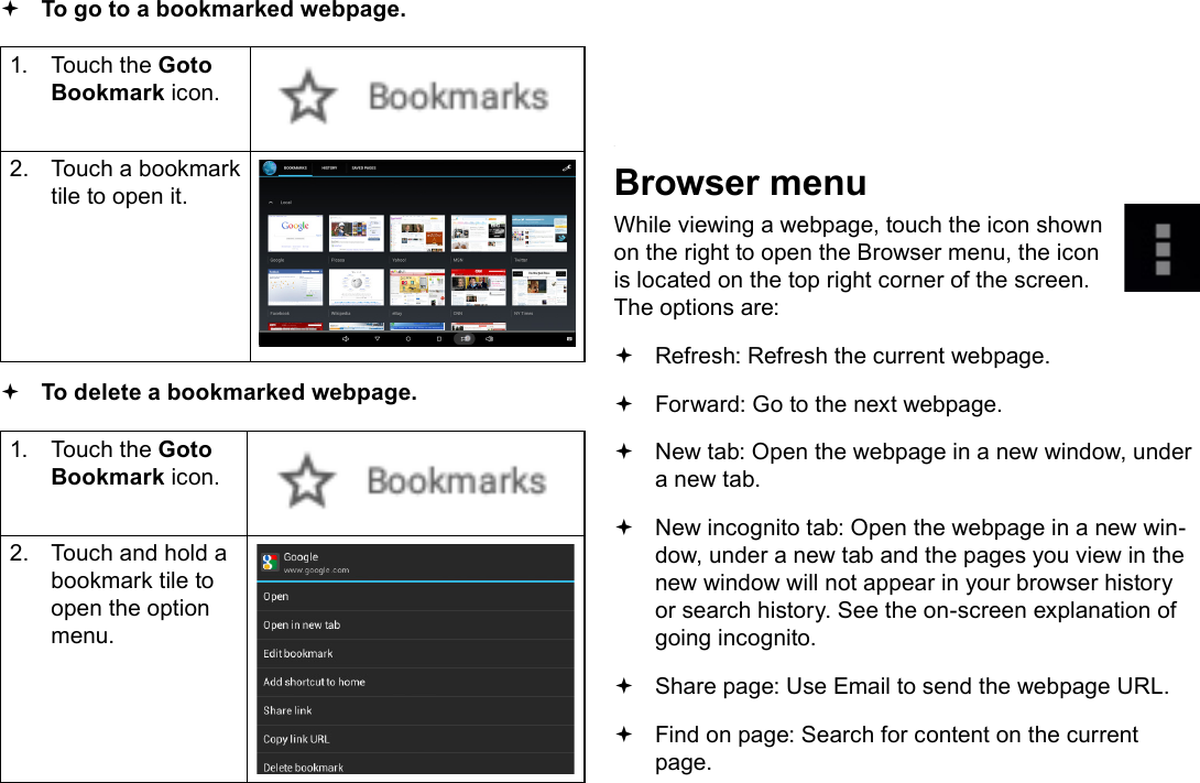 Page 24  Browsing The WebEnglish To go to a bookmarked webpage. 1.  Touch the Goto Bookmark icon.2.  Touch a bookmark tile to open it. To delete a bookmarked webpage.1.  Touch the Goto Bookmark icon.2.  Touch and hold a bookmark tile to open the option menu.3.  Touch &ldquo;Delete bookmark&ldquo;.4.  Touch &ldquo;OK&rdquo; to conrm.Browser menuWhile viewing a webpage, touch the icon shown on the right to open the Browser menu, the icon is located on the top right corner of the screen.The options are: Refresh: Refresh the current webpage. Forward: Go to the next webpage. New tab: Open the webpage in a new window, under a new tab. New incognito tab: Open the webpage in a new win-dow, under a new tab and the pages you view in the new window will not appear in your browser history or search history. See the on-screen explanation of going incognito. Share page: Use Email to send the webpage URL. Find on page: Search for content on the current page.
