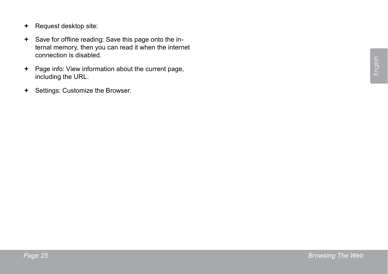 Page 25  Browsing The WebEnglish Request desktop site:  Save for ofine reading: Save this page onto the in-ternal memory, then you can read it when the internet connection is disabled. Page info: View information about the current page, including the URL. Settings: Customize the Browser.