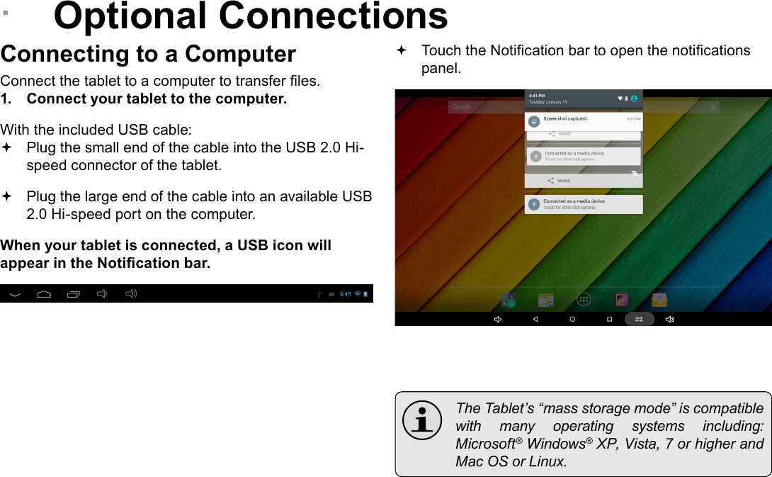 Page 26  Optional ConnectionsEnglish &Acirc;Optional ConnectionsConnecting to a ComputerConnect the tablet to a computer to transfer les.1.  Connect your tablet to the computer.With the included USB cable: Plug the small end of the cable into the USB 2.0 Hi- speed connector of the tablet. Plug the large end of the cable into an available USB  2.0 Hi-speed port on the computer.When your tablet is connected, a USB icon will appear in the Notication bar. Touch the Notication bar to open the notications panel.  The Tablet&rsquo;s &ldquo;mass storage mode&rdquo; is compatible with  many  operating  systems  including: Microsoft&reg; Windows&reg; XP, Vista, 7 or higher and Mac OS or Linux.