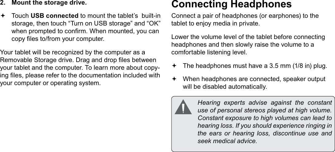 Page 27  Optional ConnectionsEnglish2.  Mount the storage drive. Touch USB connected to mount the tablet&rsquo;s  built-in storage, then touch &ldquo;Turn on USB storage&rdquo; and &ldquo;OK&rdquo; when prompted to conrm. When mounted, you can copy les to/from your computer.Your tablet will be recognized by the computer as a Removable Storage drive. Drag and drop les between your tablet and the computer. To learn more about copy-ing les, please refer to the documentation included with your computer or operating system.Connecting HeadphonesConnect a pair of headphones (or earphones) to the tablet to enjoy media in private.Lower the volume level of the tablet before connecting headphones and then slowly raise the volume to a comfortable listening level. The headphones must have a 3.5 mm (1/8 in) plug. When headphones are connected, speaker output  will be disabled automatically.  Hearing  experts  advise  against  the  constant use of personal stereos played at high volume. Constant exposure to high volumes can lead to hearing loss. If you should experience ringing in the ears or hearing loss, discontinue use and seek medical advice.