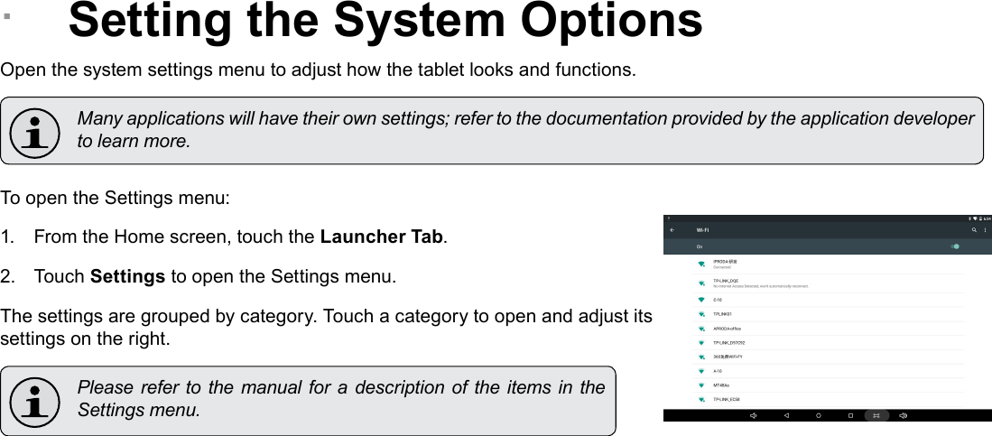 Page 29  Setting The System OptionsEnglish &Acirc;Setting the System OptionsOpen the system settings menu to adjust how the tablet looks and functions.  Many applications will have their own settings; refer to the documentation provided by the application developer to learn more.To open the Settings menu:1.  From the Home screen, touch the Launcher Tab.2.  Touch Settings to open the Settings menu.The settings are grouped by category. Touch a category to open and adjust its settings on the right.  Please refer to the  manual for a description  of  the  items in the Settings menu.