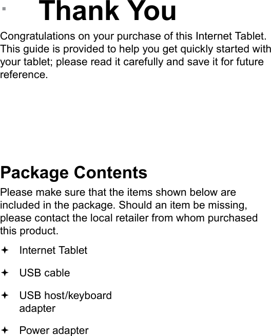 Page 3  Thank YouEnglish &Acirc;Thank YouCongratulations on your purchase of this Internet Tablet. This guide is provided to help you get quickly started with your tablet; please read it carefully and save it for future reference.Package ContentsPlease make sure that the items shown below are included in the package. Should an item be missing, please contact the local retailer from whom purchased this product. Internet Tablet  USB cable USB host/keyboard adapter Power adapter