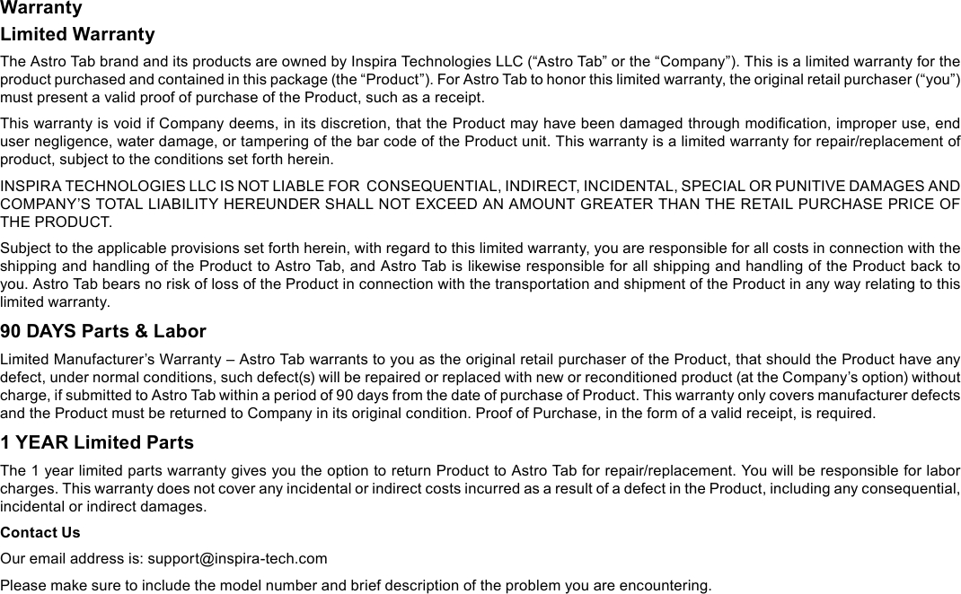 Page 31  SpecicationsEnglishWarrantyLimited WarrantyThe Astro Tab brand and its products are owned by Inspira Technologies LLC (&ldquo;Astro Tab&rdquo; or the &ldquo;Company&rdquo;). This is a limited warranty for the product purchased and contained in this package (the &ldquo;Product&rdquo;). For Astro Tab to honor this limited warranty, the original retail purchaser (&ldquo;you&rdquo;) must present a valid proof of purchase of the Product, such as a receipt.This warranty is void if Company deems, in its discretion, that the Product may have been damaged through modication, improper use, end user negligence, water damage, or tampering of the bar code of the Product unit. This warranty is a limited warranty for repair/replacement of product, subject to the conditions set forth herein.INSPIRA TECHNOLOGIES LLC IS NOT LIABLE FOR  CONSEQUENTIAL, INDIRECT, INCIDENTAL, SPECIAL OR PUNITIVE DAMAGES AND COMPANY&rsquo;S TOTAL LIABILITY HEREUNDER SHALL NOT EXCEED AN AMOUNT GREATER THAN THE RETAIL PURCHASE PRICE OF THE PRODUCT.Subject to the applicable provisions set forth herein, with regard to this limited warranty, you are responsible for all costs in connection with the shipping and handling of the Product to Astro Tab, and Astro Tab is likewise responsible for all shipping and handling of the Product back to you. Astro Tab bears no risk of loss of the Product in connection with the transportation and shipment of the Product in any way relating to this limited warranty.90 DAYS Parts &amp; LaborLimited Manufacturer&rsquo;s Warranty &ndash; Astro Tab warrants to you as the original retail purchaser of the Product, that should the Product have any defect, under normal conditions, such defect(s) will be repaired or replaced with new or reconditioned product (at the Company&rsquo;s option) without charge, if submitted to Astro Tab within a period of 90 days from the date of purchase of Product. This warranty only covers manufacturer defects and the Product must be returned to Company in its original condition. Proof of Purchase, in the form of a valid receipt, is required.1 YEAR Limited PartsThe 1 year limited parts warranty gives you the option to return Product to Astro Tab for repair/replacement. You will be responsible for labor charges. This warranty does not cover any incidental or indirect costs incurred as a result of a defect in the Product, including any consequential, incidental or indirect damages.Contact UsOur email address is: support@inspira-tech.comPlease make sure to include the model number and brief description of the problem you are encountering.Warranty