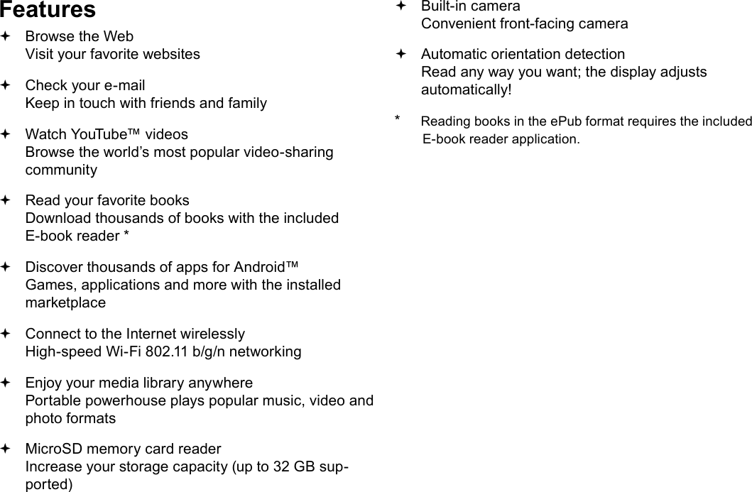 Page 4  Thank YouEnglishFeatures Browse the Web Visit your favorite websites Check your e-mail Keep in touch with friends and family Watch YouTube&trade; videos Browse the world&rsquo;s most popular video-sharing community Read your favorite books Download thousands of books with the included E-book reader * Discover thousands of apps for Android&trade; Games, applications and more with the installed marketplace Connect to the Internet wirelessly High-speed Wi-Fi 802.11 b/g/n networking Enjoy your media library anywhere  Portable powerhouse plays popular music, video and photo formats MicroSD memory card reader Increase your storage capacity (up to 32 GB sup-ported) Built-in camera Convenient front-facing camera Automatic orientation detection Read any way you want; the display adjusts automatically!*     Reading books in the ePub format requires the included E-book reader application.
