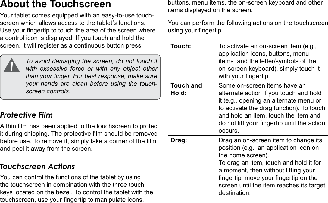Page 8  Getting To Know The Internet TabletEnglishAbout the TouchscreenYour tablet comes equipped with an easy-to-use touch-screen which allows access to the tablet&rsquo;s functions. Use your ngertip to touch the area of the screen where a control icon is displayed. If you touch and hold the screen, it will register as a continuous button press.  To avoid damaging the screen, do not touch it with excessive force or with any object other than your nger. For best response, make sure your hands are clean before using the touch-screen controls. Protective FilmA thin lm has been applied to the touchscreen to protect it during shipping. The protective lm should be removed before use. To remove it, simply take a corner of the lm and peel it away from the screen.Touchscreen ActionsYou can control the functions of the tablet by using the touchscreen in combination with the three touch keys located on the bezel. To control the tablet with the touchscreen, use your ngertip to manipulate icons, buttons, menu items, the on-screen keyboard and other items displayed on the screen.You can perform the following actions on the touchscreen using your ngertip.Touch: To activate an on-screen item (e.g., application icons, buttons, menu items  and the letter/symbols of the on-screen keyboard), simply touch it with your ngertip.Touch and Hold:Some on-screen items have an alternate action if you touch and hold it (e.g., opening an alternate menu or to activate the drag function). To touch and hold an item, touch the item and do not lift your ngertip until the action occurs.Drag: Drag an on-screen item to change its position (e.g., an application icon on the home screen).To drag an item, touch and hold it for a moment, then without lifting your ngertip, move your ngertip on the screen until the item reaches its target destination.