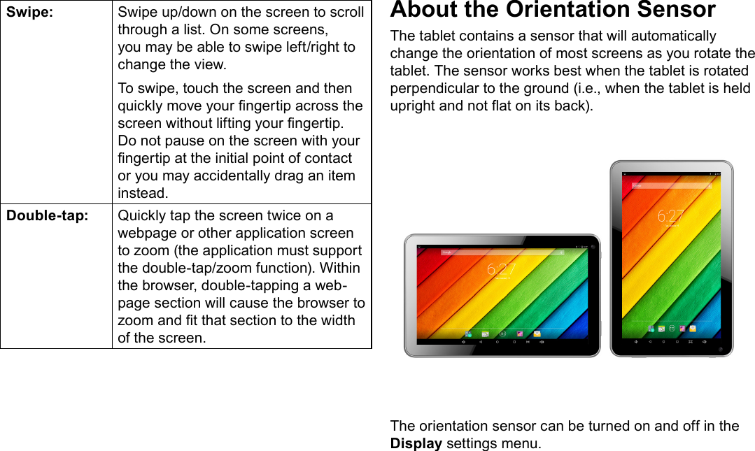 Page 9  Getting To Know The Internet TabletEnglishSwipe: Swipe up/down on the screen to scroll through a list. On some screens, you may be able to swipe left/right to change the view.To swipe, touch the screen and then quickly move your ngertip across the screen without lifting your ngertip. Do not pause on the screen with your ngertip at the initial point of contact or you may accidentally drag an item instead.Double-tap: Quickly tap the screen twice on a webpage or other application screen to zoom (the application must support the double-tap/zoom function). Within the browser, double-tapping a web-page section will cause the browser to zoom and t that section to the width of the screen.About the Orientation SensorThe tablet contains a sensor that will automatically change the orientation of most screens as you rotate the tablet. The sensor works best when the tablet is rotated perpendicular to the ground (i.e., when the tablet is held upright and not at on its back).The orientation sensor can be turned on and off in the Display settings menu.