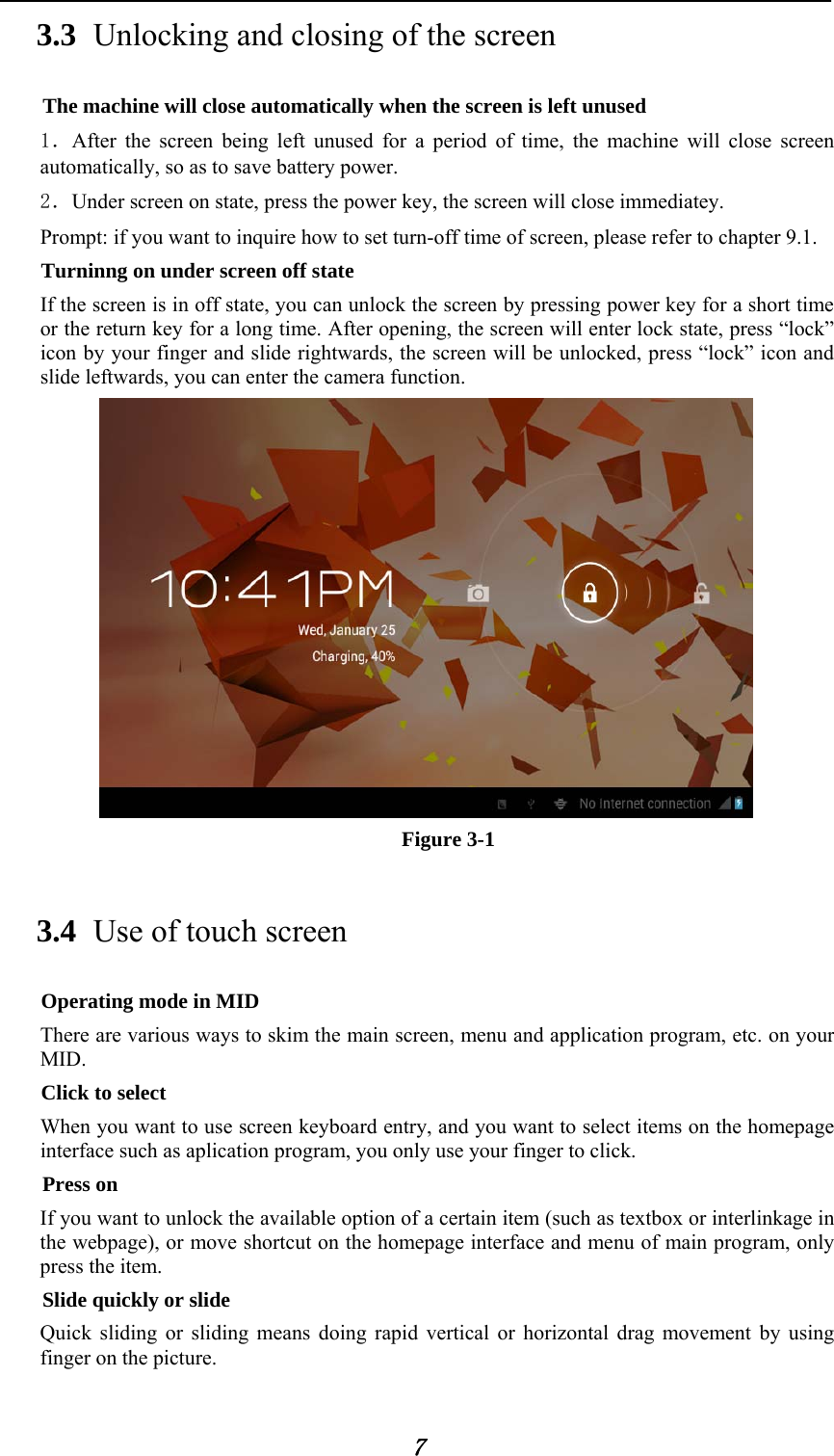            7 3.3 Unlocking and closing of the screen The machine will close automatically when the screen is left unused 1．After the screen being left unused for a period of time, the machine will close screen automatically, so as to save battery power. 2．Under screen on state, press the power key, the screen will close immediatey. Prompt: if you want to inquire how to set turn-off time of screen, please refer to chapter 9.1.   Turninng on under screen off state If the screen is in off state, you can unlock the screen by pressing power key for a short time or the return key for a long time. After opening, the screen will enter lock state, press &ldquo;lock&rdquo; icon by your finger and slide rightwards, the screen will be unlocked, press &ldquo;lock&rdquo; icon and slide leftwards, you can enter the camera function.                                   Figure 3-1 3.4 Use of touch screen Operating mode in MID There are various ways to skim the main screen, menu and application program, etc. on your MID. Click to select When you want to use screen keyboard entry, and you want to select items on the homepage interface such as aplication program, you only use your finger to click. Press on If you want to unlock the available option of a certain item (such as textbox or interlinkage in the webpage), or move shortcut on the homepage interface and menu of main program, only press the item. Slide quickly or slide Quick sliding or sliding means doing rapid vertical or horizontal drag movement by using finger on the picture. 