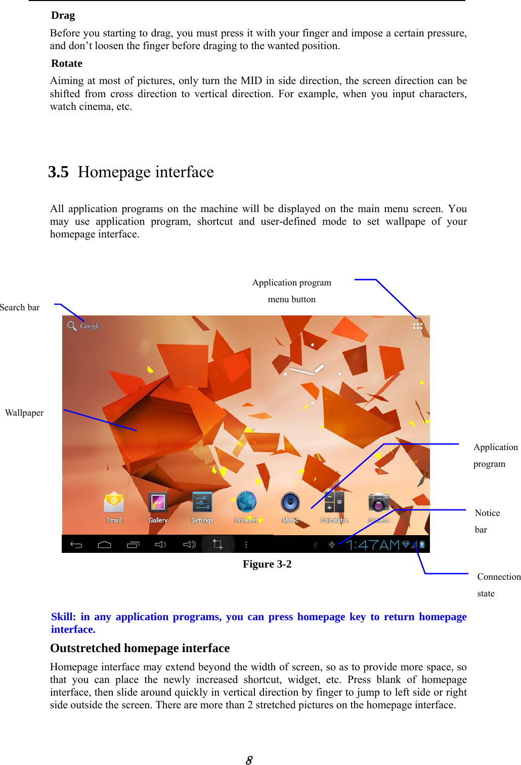            8 Drag Before you starting to drag, you must press it with your finger and impose a certain pressure, and don&rsquo;t loosen the finger before draging to the wanted position. Rotate Aiming at most of pictures, only turn the MID in side direction, the screen direction can be shifted from cross direction to vertical direction. For example, when you input characters, watch cinema, etc.  3.5 Homepage interface All application programs on the machine will be displayed on the main menu screen. You may use application program, shortcut and user-defined mode to set wallpape of your homepage interface.       Figure 3-2   Skill: in any application programs, you can press homepage key to return homepage interface. Outstretched homepage interface Homepage interface may extend beyond the width of screen, so as to provide more space, so that you can place the newly increased shortcut, widget, etc. Press blank of homepage interface, then slide around quickly in vertical direction by finger to jump to left side or right side outside the screen. There are more than 2 stretched pictures on the homepage interface. Notice bar Connection state Application program menu buttonApplication program Wallpaper Search bar 