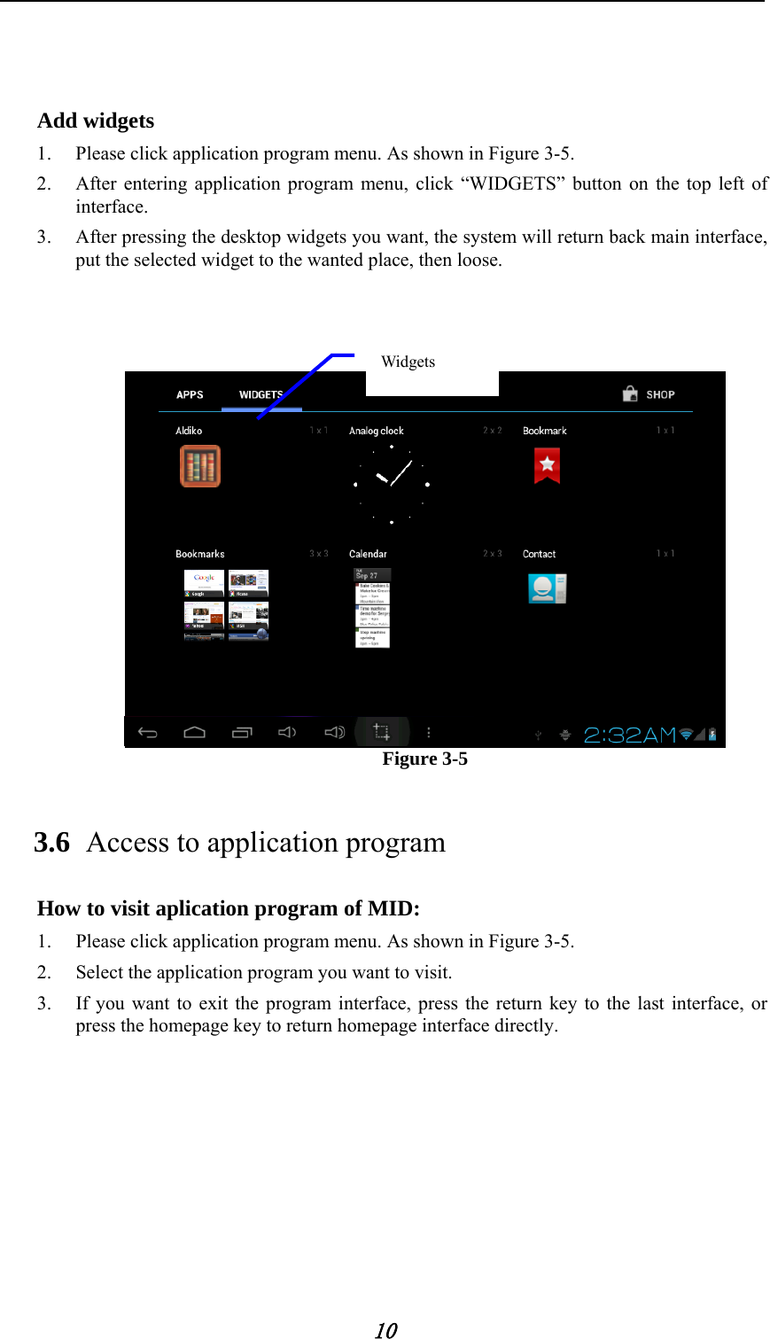            10    Add widgets 1. Please click application program menu. As shown in Figure 3-5.   2. After entering application program menu, click &ldquo;WIDGETS&rdquo; button on the top left of interface. 3. After pressing the desktop widgets you want, the system will return back main interface, put the selected widget to the wanted place, then loose.                            Figure 3-5 3.6 Access to application program How to visit aplication program of MID: 1. Please click application program menu. As shown in Figure 3-5. 2. Select the application program you want to visit. 3. If you want to exit the program interface, press the return key to the last interface, or press the homepage key to return homepage interface directly.          Widgets 