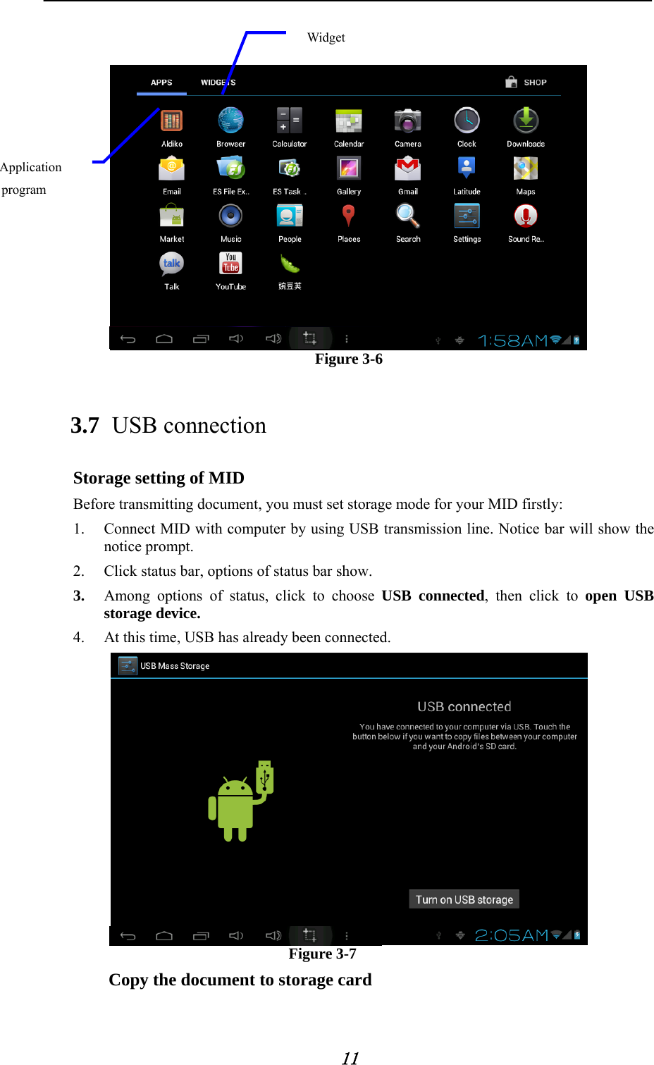            11     Figure 3-6 3.7 USB connection Storage setting of MID Before transmitting document, you must set storage mode for your MID firstly: 1. Connect MID with computer by using USB transmission line. Notice bar will show the notice prompt.   2. Click status bar, options of status bar show. 3. Among options of status, click to choose USB connected, then click to open USB storage device. 4. At this time, USB has already been connected.  Figure 3-7 Copy the document to storage card Application program Widget 